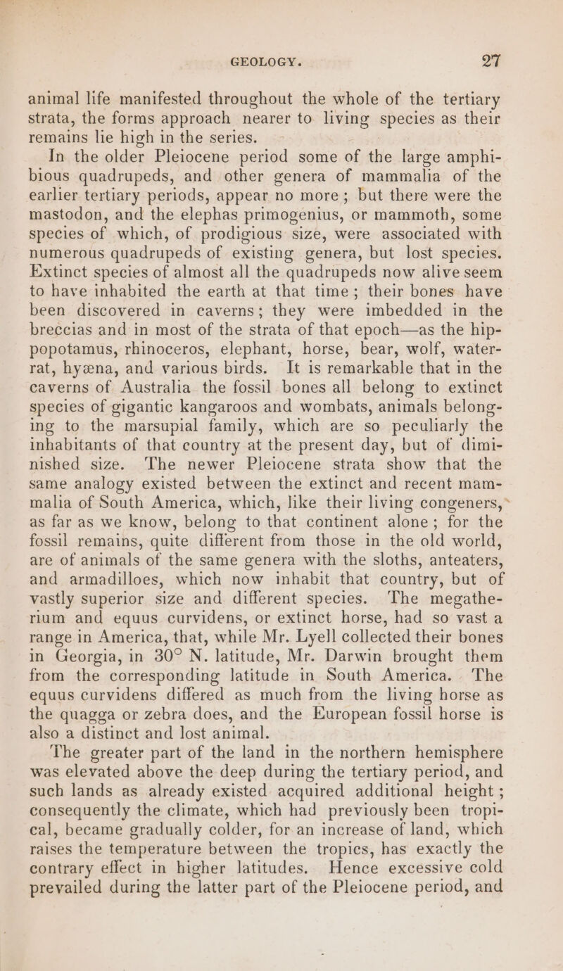 GEOLOGY. pay | animal life manifested throughout the whole of the tertiary strata, the forms approach nearer to living apenids as their remains lie high in the series. In the older Pleiocene period some of the large amphi- bious quadrupeds, and other genera of mammalia of the earlier tertiary periods, appear no more; but there were the mastodon, and the elephas primogenius, or mammoth, some species of which, of prodigious size, were associated with numerous quadrupeds of existing genera, but lost species. Extinct species of almost all the quadrupeds now alive seem to have inhabited the earth at that time; their bones have been discovered in caverns; they were imbedded in the breccias and in most of the strata of that epoch—as the hip- popotamus, rhinoceros, elephant, horse, bear, wolf, water- rat, hyena, and various birds. It is remarkable that in the caverns of Australia the fossil bones all belong to extinct species of gigantic kangaroos and wombats, animals belong- ing to the marsupial family, which are so peculiarly the inhabitants of that country at the present day, but of dimi- nished size. The newer Pleiocene strata show that the same analogy existed between the extinct and recent mam- malia of South America, which, like their living congeners, * as far as we know, belong to that continent alone; for the fossil remains, quite different from those in the old world, are of animals of the same genera with the sloths, anteaters, and armadilloes, which now inhabit that country, but of vastly superior size and different species. The megathe- rium and equus curvidens, or extinct horse, had so vast a range in America, that, while Mr. Lyell collected their bones in Georgia, in 30° N. latitude, Mr. Darwin brought them from the corresponding latitude in South America. The equus curvidens differed as much from the living horse as the quagga or zebra does, and the European fossil horse is also a distinct and lost animal. The greater part of the land in the northern hemisphere was elevated above the deep during the tertiary period, and such lands as already existed acquired additional height ; consequently the climate, which had previously been tropi- cal, became gradually colder, for an increase of land, which raises the temperature between the tropics, has exactly the contrary effect in higher latitudes. Hence excessive cold prevailed during the latter part of the Pleiocene peng, and