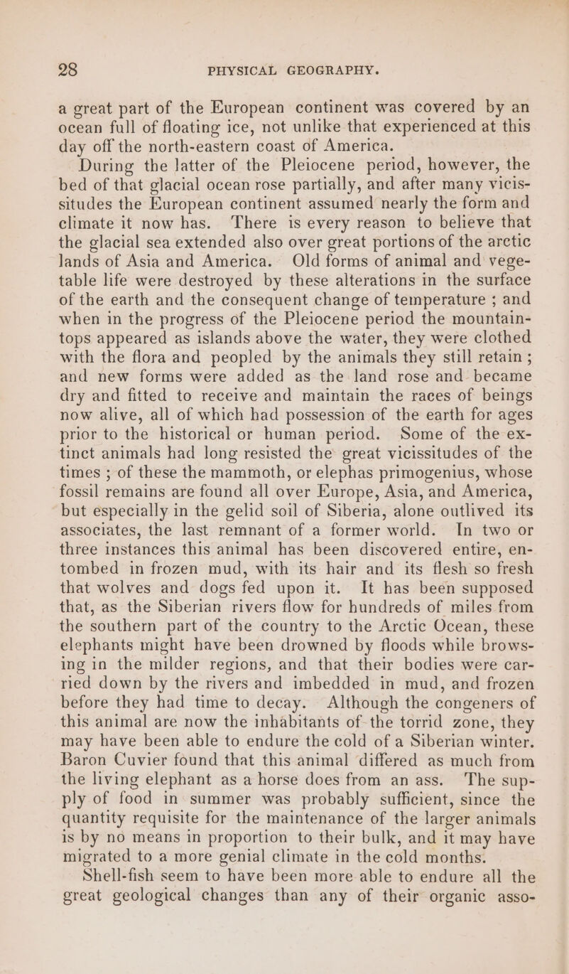 a great part of the European continent was covered by an ocean full of floating ice, not unlike that experienced at this day off the north-eastern coast of America. During the latter of the Pleiocene period, however, the bed of that glacial ocean rose partially, and after many vicis- situdes the European continent assumed nearly the form and climate it now has. ‘There is every reason to believe that the glacial sea extended also over great portions of the arctic lands of Asia and America. Old forms of animal and vege- table life were destroyed by these alterations in the surface of the earth and the consequent change of temperature ; and when in the progress of the Pleiocene period the mountain- tops appeared as islands above the water, they were clothed with the flora and peopled by the animals they still retain ; and new forms were added as the land rose and became dry and fitted to receive and maintain the races of beings now alive, all of which had possession of the earth for ages prior to the historical or human period. Some of the ex- tinct animals had long resisted the great vicissitudes of the times ; of these the mammoth, or elephas primogenius, whose fossil remains are found all over Europe, Asia, and America, but especially in the gelid soil of Siberia, alone outlived its associates, the last remnant of a former world. In two or three instances this animal has been discovered entire, en- tombed in frozen mud, with its hair and its flesh so fresh that wolves and dogs fed upon it. It has been supposed that, as the Siberian rivers flow for hundreds of miles from the southern part of the country to the Arctic Ocean, these elephants might have been drowned by floods while brows- ing in the milder regions, and that their bodies were car- ried down by the rivers and imbedded in mud, and frozen before they had time to decay. Although the congeners of this animal are now the inhabitants of the torrid zone, they may have been able to endure the cold of a Siberian winter. Baron Cuvier found that this animal differed as much from the living elephant as a horse does from an ass. ‘The sup- ply of food in summer was probably sufficient, since the quantity requisite for the maintenance of the larger animals is by no means in proportion to their bulk, and it may have migrated to a more genial climate in the cold months. Shell-fish seem to have been more able to endure all the great geological changes than any of their organic asso-