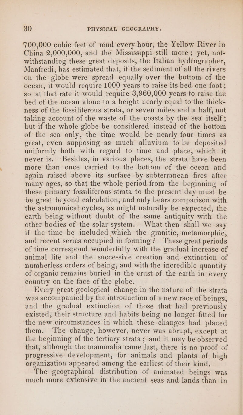 700,000 cubic feet of mud every hour, the Yellow River in China 2,000,000, and the Mississippi still more ; yet, not- withstanding these great deposits, the Italan hydrographer, Manfredi, has estimated that, if the sediment of all the rivers on the globe were spread equally over the bottom of the ocean, it would require 1000 years to raise its bed one foot ; so at that rate it would require 3,960,000 years to raise the bed of the ocean alone to a height nearly equal to the thick- ness of the fossiliferous strata, or seven miles and a half, not taking account of the waste of the coasts by the sea itself; but if the whole globe be considered instead of the bottom of the sea only, the time would be nearly four times as great, even supposing as much alluvium to be deposited uniformly both with regard to time and place, which it never is. Besides, in various places, the strata have been more than once carried to the bottom of the ocean and again raised above its surface by subterranean fires after many ages, so that the whole period from the beginning of these primary fossiliferous strata to the present day must be be great beyond calculation, and only bears comparison with the astronomical cycles, as might naturally be expected, the earth being without doubt of the same antiquity with the other bodies of the solar system. What then shall we say if the time be included which the granitic, metamorphic, and recent series occupied in forming? ‘These great periods of time correspond wonderfully with the gradual increase of animal life and the successive creation and extinction of numberless orders of being, and with the incredible quantity of organic remains buried in the crust of the earth in every country on the face of the globe. Every great geological change in the nature of the strata was accompanied by the introduction of a new race of beings, and the gradual extinction of those that had previously existed, their structure and habits being no longer fitted for the new circumstances in which these changes had placed them. ‘The change, however, never was abrupt, except at the beginning of the tertiary strata; and it may be observed that, although the mammalia came last, there is no proof of progressive development, for animals and plants of high organization appeared among the earliest of their kind. The geographical distribution of animated beings was much more extensive in the ancient seas and lands than in