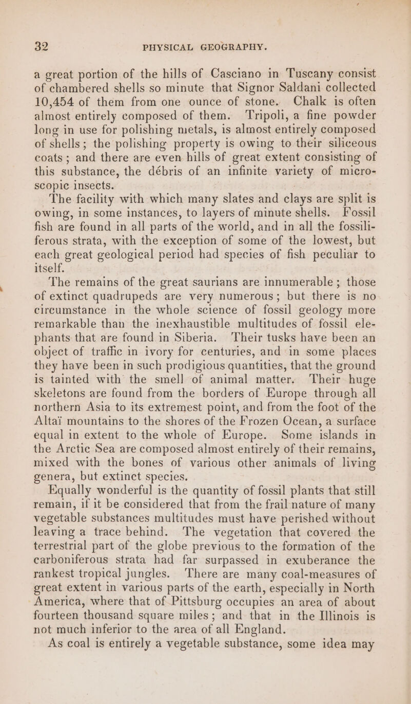 a great portion of the hills of Casciano in Tuscany consist of chambered shells so minute that Signor Saldani collected 10,454 of them from one ounce of stone. Chalk is often almost entirely composed of them. ‘Tripoli, a fine powder long in use for polishing metals, is almost entirely composed of shells; the polishing property is owing to their siliceous coats ; and there are even hills of great extent consisting of this substance, the débris of an infinite yomety of micro- scopic insects. The facility with which many slates and clays are splitd is owing, in some instances, to layers of minute shells. Fossil fish are found in all parts of the world, and in all the fossili- ferous strata, with the exception of some of the lowest, but each great geological period had species of fish peculiar to itself. The remains of the great saurians are innumerable ; those of extinct quadrupeds are very numerous; but there is no circumstance in the whole science of fossil geology more remarkable than the inexhaustible multitudes of fossil ele- phants that are found in Siberia. ‘Their tusks have been an object of traffic in ivory for centuries, and in some places they have been in such prodigious quantities, that the ground is tainted with the smell of animal matter. Their huge skeletons are found from the borders of Europe through all northern Asia to its extremest point, and from the foot of the Altai mountains to the shores of the Frozen Ocean, a surface equal in extent to the whole of Europe. Some islands in the Arctic Sea are composed almost entirely of their remains, mixed with the bones of various other animals of living genera, but extinct species. Equally wonderful is the quantity of fossil plants that still remain, if it be considered that from the frail nature of many vegetable substances multitudes must have perished without leaving a trace behind. The vegetation that covered the terrestrial part of the globe previous to the formation of the carboniferous strata had far surpassed in exuberance the rankest tropical jungles. There are many coal-measures of great extent in various parts of the earth, especially in North America, where that of Pittsburg occupies an area of about fourteen thousand square miles; and that in the Illinois is not much inferior to the area of all England. As coal is entirely a vegetable substance, some idea may