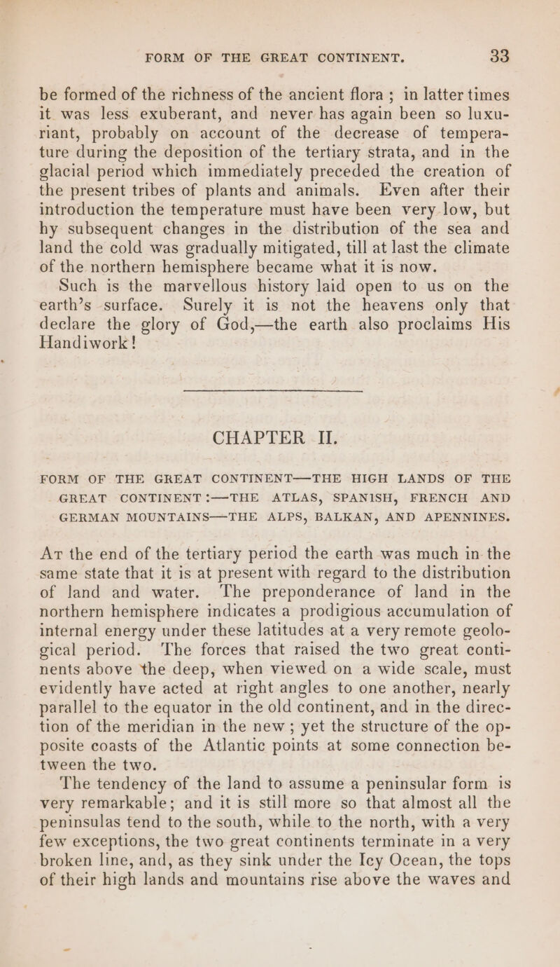 be formed of the richness of the ancient flora ; in latter times it was less exuberant, and never has again been so luxu- riant, probably on account of the decrease of tempera- ture during the deposition of the tertiary strata, and in the glacial period which immediately preceded the creation of the present tribes of plants and animals. Even after their introduction the temperature must have been very low, but hy subsequent changes in the distribution of the sea and land the cold was gradually mitigated, till at last the climate of the northern hemisphere became what it is now. Such is the marvellous history laid open to us on the earth’s surface. Surely it is not the heavens only that declare the glory of God,—the earth also proclaims His Handiwork! CHAPTER II. FORM OF THE GREAT CONTINENT—THE HIGH LANDS OF THE - GREAT CONTINENT :—THE ATLAS, SPANISH, FRENCH AND GERMAN MOUNTAINS—THE ALPS, BALKAN, AND APENNINES. Ar the end of the tertiary period the earth was much in the same state that it is at present with regard to the distribution of land and water. ‘The preponderance of land in the northern hemisphere indicates a prodigious accumulation of internal energy under these latitudes at a very remote geolo- gical period. ‘The forces that raised the two great conti- nents above the deep, when viewed on a wide scale, must evidently have acted at right angles to one another, nearly parallel to the equator in the old continent, and in the direc- tion of the meridian in the new; yet the structure of the op- posite coasts of the Atlantic points at some connection be- tween the two. The tendency of the land to assume a peninsular form is very remarkable; and it is still more so that almost all the peninsulas tend to the south, while to the north, with a very few exceptions, the two great continents terminate in a very broken line, and, as they sink under the Icy Ocean, the tops of their high lands and mountains rise above the waves and