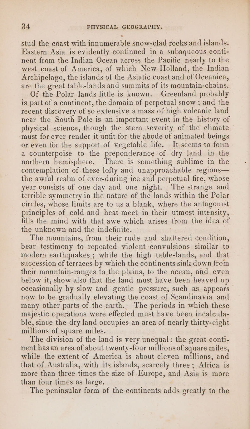 stud the coast with innumerable snow-clad rocks and islands. Eastern Asia is evidently continued in a subaqueous conti- nent from the Indian Ocean across the Pacific nearly to the west coast of America, of which New. Holland, the Indian Archipelago, the islands of the Asiatic coast and of Oceanica, are the great table-lands and summits of its mountain-chains. Of the Polar lands little is known. Greenland probably is part of a continent, the domain of perpetual snow ; and the recent discovery of so extensive a mass of high volcanic land near the South Pole is an important event in the history of physical science, though the stern severity of the climate must for ever render it unfit for the abode of animated beings or even for the support of vegetable life. It seems to form a counterpoise to the preponderance of dry land in the northern hemisphere. There is something sublime in the contemplation of these lofty and unapproachable regions— the awful realm of ever-during ice and perpetual fire, whose year consists of one day and one night. The strange and terrible symmetry in the nature of the lands within the Polar circles, whose limits are to us a blank, where the antagonist principles of cold and heat meet in their utmost intensity, fills the mind with that awe which arises from the idea of the unknown and the indefinite. The mountains, from their rude and chadtered condition, bear testimony to repeated violent convulsions similar to modern earthquakes ; while the high table-lands, and that succession of terraces by which the continents sink down from their mountain-ranges to the plains, to the ocean, and even below it, show also that the land must have been heaved up occasionally by slow and gentle pressure, such as appears now to be gradually elevating the coast of Scandinavia and many other parts of the earth. The periods in which these majestic operations were effected must have been incalcula- ble, since the dry land occupies an area of nearly thirty-e ight millions of square miles. The division of the land is very unequal: the great conti- nent hasan area of about twenty-four millions of square miles, while the extent of America is about eleven millions, and that of Australia, with its islands, scarcely three; Africa is more than three times the size of Europe, and Asia is more than four times as large. The peninsular form of the continents adds greatly to the