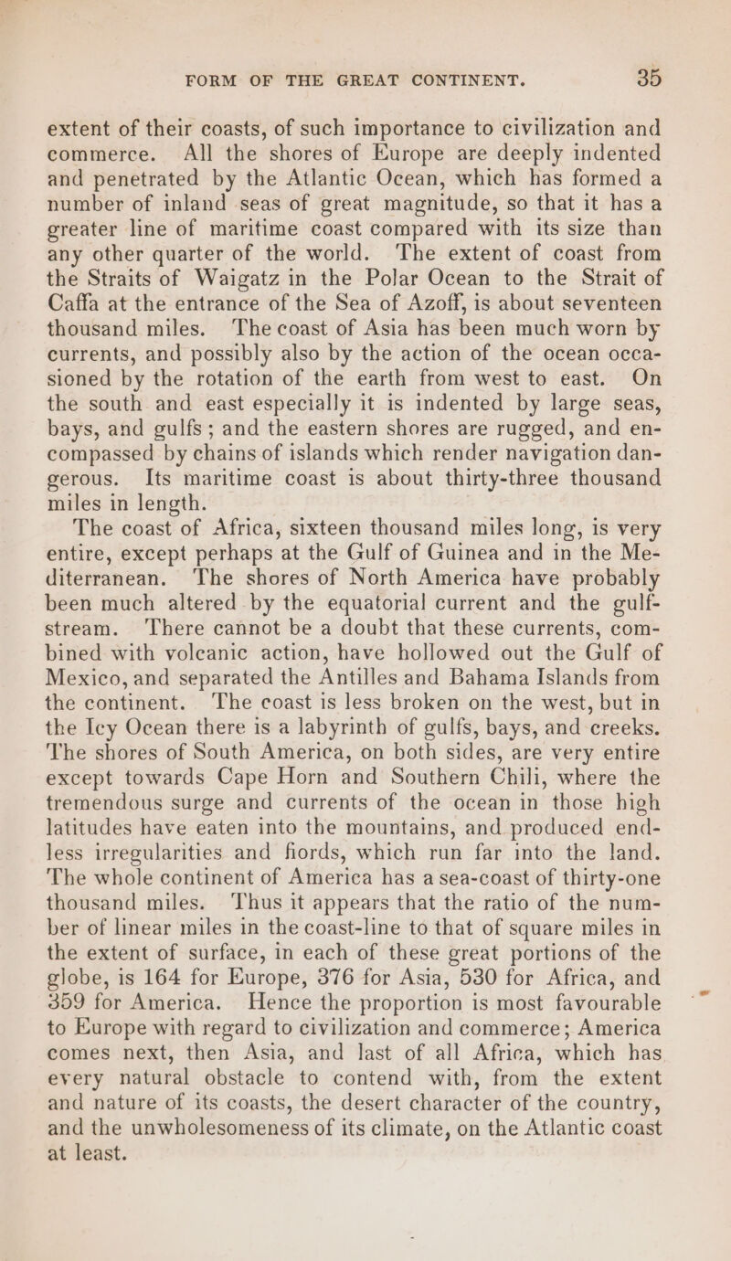 extent of their coasts, of such importance to civilization and commerce. All the shores of Europe are deeply indented and penetrated by the Atlantic Ocean, which has formed a number of inland seas of great magnitude, so that it has a greater line of maritime coast compared with its size than any other quarter of the world. The extent of coast from the Straits of Waigatz in the Polar Ocean to the Strait of Caffa at the entrance of the Sea of Azoff, is about seventeen thousand miles. The coast of Asia has been much worn by currents, and possibly also by the action of the ocean occa- sioned by the rotation of the earth from west to east. On the south and east especially it is indented by large seas, bays, and gulfs ; and the eastern shores are rugged, and en- compassed by chains of islands which render navigation dan- gerous. Its maritime coast is about thirty-three thousand miles in length. The coast of Africa, sixteen thousand miles long, is very entire, except perhaps at the Gulf of Guinea and in the Me- diterranean. The shores of North America have probably been much altered by the equatorial current and the gulf- stream. There cannot be a doubt that these currents, com- bined with voleanic action, have hollowed out the Gulf of Mexico, and separated the Antilles and Bahama Islands from the continent. The coast is less broken on the west, but in the Icy Ocean there is a labyrinth of gulfs, bays, and creeks. The shores of South America, on both sides, are very entire except towards Cape Horn and Southern Chili, where the tremendous surge and currents of the ocean in those high latitudes have eaten into the mountains, and produced end- less irregularities and fiords, which run far into the land. The whole continent of America has a sea-coast of thirty-one thousand miles. ‘Thus it appears that the ratio of the num- ber of linear miles in the coast-line to that of square miles in the extent of surface, in each of these great portions of the globe, is 164 for Europe, 376 for Asia, 530 for Africa, and 359 for America. Hence the proportion is most favourable to Europe with regard to civilization and commerce; America comes next, then Asia, and last of all Africa, which has every natural obstacle to contend with, from the extent and nature of its coasts, the desert character of the country, and the unwholesomeness of its climate, on the Atlantic coast at least.