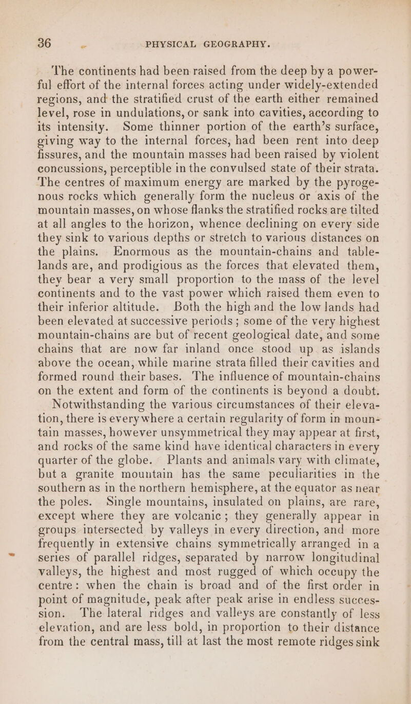 The continents had been raised from the deep by a power- ful effort of the internal forces acting under widely-extended regions, and the stratified crust of the earth either remained level, rose in undulations, or sank into cavities, according to its intensity. Some thinner portion of the earth’s surface, giving way to the internal forces, had been rent into deep fissures, and the mountain masses had been raised by violent concussions, perceptible in the convulsed state of their strata. The centres of maximum energy are marked by the pyroge- nous rocks which generally form the nucleus or axis of the mountain masses, on whose flanks the stratified rocks are tilted at all angles to the horizon, whence declining on every side they sink to various depths or stretch to various distances on the plains. Enormous as the mountain-chains and _ table- lands are, and prodigious as the forces that elevated them, they bear a very small proportion to the mass of the level continents and to the vast power which raised them even to their inferior altitude. Both the high and the low lands had been elevated at successive periods; some of the very highest mountain-chains are but of recent geological date, and some chains that are now far inland once stood up as islands above the ocean, while marine strata filled their cavities and formed round their bases. The influence of mountain-chains on the extent and form of the continents is beyond a doubt. Notwithstanding the various circumstances of their eleva- tion, there is every where a certain regularity of form in moun- tain: masses, however unsymmetrical they may appear at first, and rocks of the same kind: have identical characters in every quarter of the globe. Plants and animals vary with climate, but a granite mountain has the same peculiarities in the | southern as in the northern hemisphere, at the equator as near the poles. Single mountains, insulated on plains, are rare, except where they are volcanic; they generally appear in groups intersected by valleys in every direction, and more frequently in extensive chains symmetrically arranged in a series of parallel ridges, separated by narrow longitudinal valleys, the highest and most rugged of which occupy the centre: when the chain is broad and of the first order in point of magnitude, peak after peak arise in endless succes- sion. The lateral ridges and valleys are constantly of less elevation, and are less bold, in proportion to their distance from the central mass, till at last the most remote ridges sink