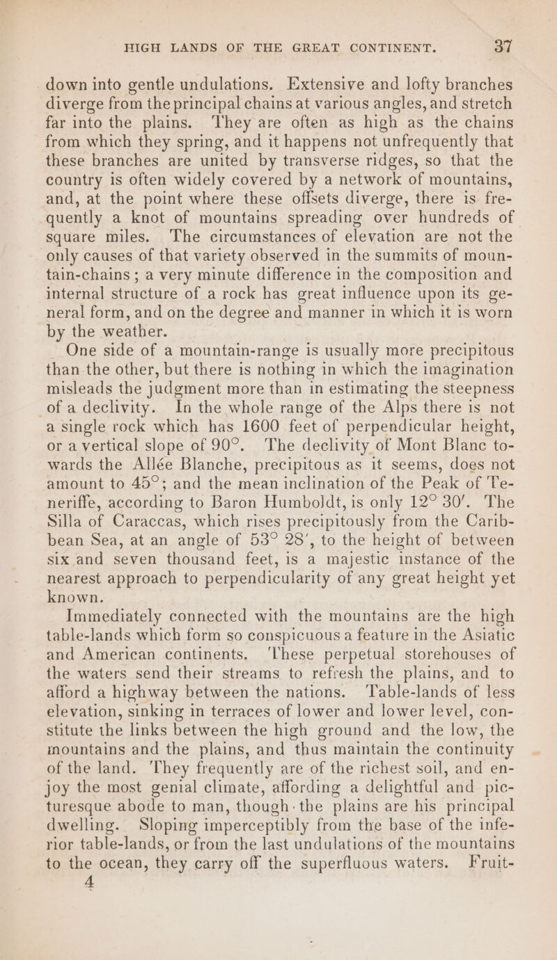 down into gentle undulations. Extensive and lofty branches diverge from the principal chains at various angles, and stretch far into the plains. ‘They are often as high as the chains from which they spring, and it happens not unfrequently that these branches are united by transverse ridges, so that the country is often widely covered by a network of mountains, and, at the point where these offsets diverge, there is fre- quently a knot of mountains spreading over hundreds of square miles. The circumstances of elevation are not the only causes of that variety observed in the summits of moun- tain-chains ; a very minute difference in the composition and internal structure of a rock has great influence upon its ge- neral form, and on the degree and manner in which it 1s worn by the weather. _ One side of a mountain-range is usually more precipitous than the other, but there is nothing i in which the imagination misleads the judgment more than in estimating the steepness of a declivity. In the whole range of the Alps there is not a single rock which has 1600 feet of perpendicular height, or a vertical slope of 90°. The declivity of Mont Blanc to- wards the Allée Blanche, precipitous as it seems, does not amount to 45°; and the mean inclination of the Peak of Te- neriffe, according to Baron Humboldt, is only 12° 30’. The Silla of Caraccas, which rises precipitously from the Carib- bean Sea, at an angle of 53° 28’, to the height of between six and seven thousand feet, is a majestic instance of the nearest approach to perpendicularity of any great height yet known. Immediately connected with the mountains are the high table-lands which form so conspicuous a feature in the Asiatic and American continents. ‘These perpetual storehouses of the waters send their streams to refresh the plains, and to afford a highway between the nations. ‘Table-lands of less elevation, sinking in terraces of lower and lower level, con- stitute the links between the high ground and the low, the inountains and the plains, and thus maintain the continuity of the land. ‘They frequently are of the richest soil, and en- joy the most genial climate, affording a delightful and_pic- turesque abode to man, though: the plains are his principal dwelling. Sloping imperceptibly from the base of the infe- rior table-lands, or from the last undulations of the mountains to the ocean, they carry off the superfluous waters. F'ruit- A