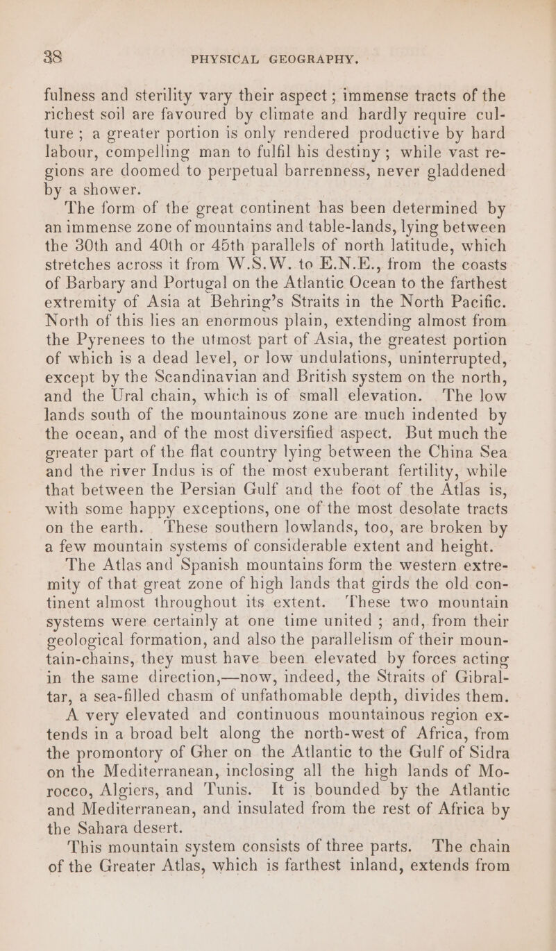 fulness and sterility vary their aspect ; immense tracts of the richest soil are favoured by climate and hardly require cul- ture ; a greater portion is only rendered productive by hard labour, compelling man to fulfil his destiny ; while vast re- gions are doomed to perpetual barrenness, never gladdened by a shower. The form of the great continent has been determined by an immense zone of mountains and table-lands, lying between the 30th and 40th or 45th parallels of north latitude, which stretches across it from W.S.W..to E.N.E., from the coasts of Barbary and Portugal on the Atlantic Ocean to the farthest extremity of Asia at Behring’s Straits. in the North Pacific. North of this lies an enormous plain, extending almost from the Pyrenees to the utmost part of Asia, the greatest portion of which is a dead level, or low undulations, uninterrupted, except by the Scandinavian and British system on the north, and the Ural chain, which is of small elevation. The low lands south of the mountainous zone are much indented by the ocean, and of the most diversified aspect. But much the greater part of the flat country lying between the China Sea and the river Indus is of the most exuberant fertility, while that between the Persian Gulf and the foot of the Atlas is, with some happy exceptions, one of the most desolate tracts on the earth. ‘These southern lowlands, too, are broken by a few mountain systems of considerable extent and height. The Atlas and Spanish mountains form the western extre- mity of that great zone of high lands that girds the old con- tinent almost throughout its extent. ‘These two mountain systems were certainly at one time united ; and, from their geological formation, and also the parallelism of their moun- tain-chains, they must have been elevated by forces acting in the same direction,—now, indeed, the Straits of Gibral- tar, a sea-filled chasm of unfathomable depth, divides them. A very elevated and continuous mountainous region ex- tends in a broad belt along the north-west of Africa, from the promontory of Gher on the Atlantic to the Gulf of Sidra on the Mediterranean, inclosing all the high lands of Mo- rocco, Algiers, and Tunis. It is bounded by the Atlantic and Mediterranean, and insulated from the rest of Africa by the Sahara desert. This mountain system consists of three parts. The chain of the Greater Atlas, which is farthest inland, extends from