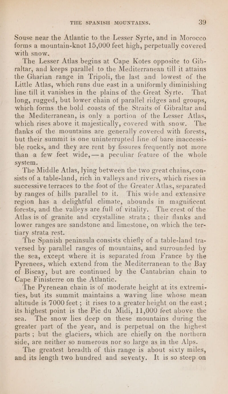 Souse near the Atlantic to the Lesser Syrte, and in Morocco forms a mountain-knot 15,000 feet high, perpetually covered with snow. The Lesser Atlas begins at Cape Kotes opposite to Gib- raltar, and keeps parallel to the Mediterranean till it attains the Gharian range in Tripoli, the last and lowest of the Little Atlas, which runs due east in a uniformly diminishing line till it vanishes in the plains of the Great Syrte. That long, rugged, but lower chain of parallel ridges and groups, which forms the bold coasts of the Straits of Gibraltar and the Mediterranean, is only a portion of the Lesser Atlas, which rises above it majestically, covered with snow. The flanks of the mountains are generally covered with forests, but their summit is one uninterrupted line of bare inaccessi- ble rocks, and they are rent by fissures frequently not more than a few feet wide,—a peculiar feature of the whole system. The Middle Atlas, lying between the two great chains, con- sists of a table-land, rich in valleys and rivers, which rises in successive terraces to the foot of the Greater Atlas, separated by ranges of hills parallel to it. This wide and extensive region has a delightful climate, abounds in magnificent forests, and the valleys are full of vitality. The crest of the Atlas is of granite and crystalline strata; their flanks and lower ranges are sandstone and hin cohemes on which the ter- tiary strata rest. The Spanish peninsula consists chiefly of a table- land tra- versed by parallel ranges of mountains, and surrounded b the sea, except where it is separated from France by the Pyrenees, which extend from the Mediterranean to the Bay of Biscay, but are continued by the Cantabrian chain to Cape Finisterre on the Atlantic. The Pyrenean chain is of moderate height at its extremi- ties, but its summit maintains a waving line whose mean altitude is 7000 feet ; it rises toa greater height on the east ; its highest point is the Pic du Midi, 11,000 feet above the sea. The snow lies deep on these mountains during the greater part of the year, and is perpetual on the highest parts ; but the glaciers, which are chiefly on the northern side, are neither so numerous nor so large as in the Alps. The greatest breadth of this range is about sixty miles, and its length two hundred and seventy. It is so steep on