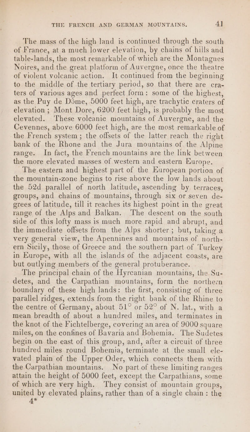 THE FRENCH AND GERMAN MOUNTAINS, 4] The mass of the high land is continued through the south of France, at a much lower elevation, by chains of hills and table-lands, the most remarkable of which are the Montagnes Noires, and the great platform of Auvergne, once the theatre of violent volcanic action. It continued from the beginning to the middle of the tertiary period, so that there are cra- ters of various ages and perfect form: some of the highest, as the Puy de Dime, 5000 feet high, are trachytic craters of elevation ; Mont Dore, 6200 feet high, is probably the most elevated. ‘These volcanic mountains of Auvergne, and the Cevennes, above 6000 feet high, are the most remarkable of the French system; the offsets of the latter reach the right bank of the Rhone and the Jura mountains of. the Alpine range. In fact, the French mountains are the link between the more elevated masses of western and eastern Europe. The eastern and highest part of the European portion of the mountain-zone begins to rise above the low lands about the 52d parallel of north latitude, ascending by terraces, groups, and chains of mountains, through six or seven de- grees of latitude, till it reaches its highest point in the great range of the Alps and Balkan. The descent on the south side of this lofty mass is much more rapid and abrupt, and the immediate offsets from the Alps shorter; but, taking a very general view, the Apennines and mountains of north- ern Sicily, those of Greece and the southern part of ‘Turkey in Europe, with all the islands of the adjacent coasts, are but outlying members of the general protuberance. The principal chain of the Hyrcanian mountains, the. Su- detes, and the Carpathian mountains, form the northern boundary of these high lands: the first, consisting of three parallel ridges, extends from the right bank of the Rhine to the centre of Germany, about 51° or 52° of N. lat., with a mean breadth of about a hundred miles, and terminates in the knot of the Fichtelberge, covering an area of 9000 square miles, on the confines of Bavaria and Bohemia. ‘The Sudetes begin on the east of this group, and, after a circuit of three hundred miles round Bohemia, terminate at the small ele- vated plain of the Upper Oder, which connects them with the Carpathian mountains. No part of these limiting ranges attain the height of 5000 feet, except the Carpathians, some of which are very high. ‘They consist of mountain groups, united by elevated plains, rather than of a single chain: the 4*