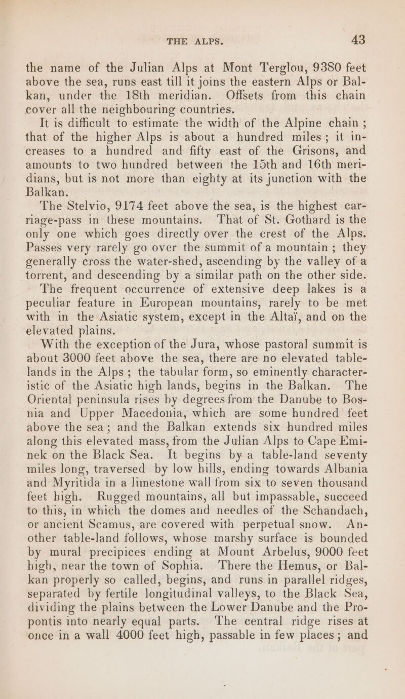 the name of the Julian Alps at Mont Terglou, 9380 feet above the sea, runs east till it joins the eastern Alps or Bal- kan, under the 18th meridian. Offsets from this chain cover all the neighbouring countries. It is difficult to estimate the width of the Alpine chain ; that of the higher Alps is about a hundred miles; it in- creases to a hundred and fifty east of the Grisons, and amounts to two hundred between the 15th and 16th meri- dians, but is not more than eighty at its junction with the Balkan. | The Stelvio, 9174 feet above the sea, is the highest car- rlage-pass in these mountains. ‘That of St. Gothard is the only one which goes directly over the crest of the Alps. Passes very rarely go over the summit of a mountain ; they generally cross the water-shed, ascending by the valley of a torrent, and descending by a similar path on the other side. The frequent occurrence of extensive deep lakes is a peculiar feature in European mountains, rarely to be met with in the Asiatic system, except in the Altai, and on the elevated plains. With the exception of the Jura, whose pastoral summit is about 3000 feet above the sea, there are no elevated table- lands in the Alps; the tabular form, so eminently character- istic of the Asiatic high lands, begins in the Balkan. The Oriental peninsula rises by degrees from the Danube to Bos- nia and Upper Macedonia, which are some hundred feet above the sea; and the Balkan extends six hundred miles along this elevated mass, from the Julian Alps to Cape Emi- nek on the Black Sea. It begins by a table-land seventy miles long, traversed by low hills, ending towards Albania and Myritida in a limestone wall from six to seven thousand feet high. Rugged mountains, all but impassable, succeed to this, in which the domes and needles of the Schandach, or ancient Scamus, are covered with perpetual snow. An- other table-land follows, whose marshy surface is bounded by mural precipices ending at Mount Arbelus, 9000 feet high, near the town of Sophia. There the Hemus, or Bal- kan properly so called, begins, and runs in parallel ridges, separated by fertile longitudinal valleys, to the Black Sea, dividing the plains between the Lower Danube and the Pro- pontis into nearly equal parts. The central ridge rises at once in a wall 4000 feet high, passable in few places; and