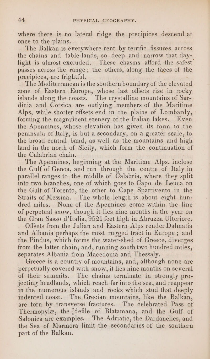 where there is no lateral ridge the precipices descend at once to the plains. The Balkan is everywhere rent by terrific fissures across the chains and table-lands, so deep and narrow that day- light is almost excluded. These chasms afford the safest passes across the range; the others, along the faces of the precipices, are frightful. £ The Mediterranean is the southern boundary of the elevated zone of Eastern Europe, whose last offsets rise in rocky islands along the coasts. The crystalline mountains of Sar- dinia. and Corsica are outlying members of the Maritime Alps, while shorter offsets end in the plains of Lombardy, » forming the magnificent scenery of the Italian lakes. Even the Apennines, whose elevation has given its form to the peninsula of Italy, is but a secondary, on a greater scale, to the broad central band, as well as the mountains and high land in the north of Sicily, which form the continuation of the Calabrian chain. The Apennines, beginning at the Maritime Alps, inclose the Gulf of Genoa, and run through the centre of Italy in parallel ranges to the middle of Calabria, where they split into two branches, one of which goes to Capo. de Leuca on the Gulf of Torento, the other to Cape Spartivento in the Straits of Messina. The whole length is about eight hun- dred miles. None of the Apennines come within the line of perpetual snow, though it lies nine months in the year on the Gran Sasso d’Italia, 9521 feet high in Abruzza Ulteriore. Offsets from the Julian and Eastern Alps render Dalmatia and Albania perhaps the most rugged tract in Europe; and the Pindus, which forms the water-shed of Greece, diverges from the latter chain, and, running south two hundred miles, separates Albania from Macedonia and Thessaly. Greece is a country of mountains, and, although none are perpetually covered with snow, it lies nine months on several of their summits. The chains terminate in strongly pro- jecting headlands, which reach far into the sea, and reappear in the numerous islands and rocks which stud that deeply indented coast. ‘The Grecian mountains, like the Balkan, are torn by transverse fractures. The celebrated Pass of Thermopylae, the {defile of Blatamana, and the Gulf of Salonica are examples. ‘The Adriatic, the Dardanelles, and the Sea of Marmora limit the secondaries of the southern part of the Balkan.
