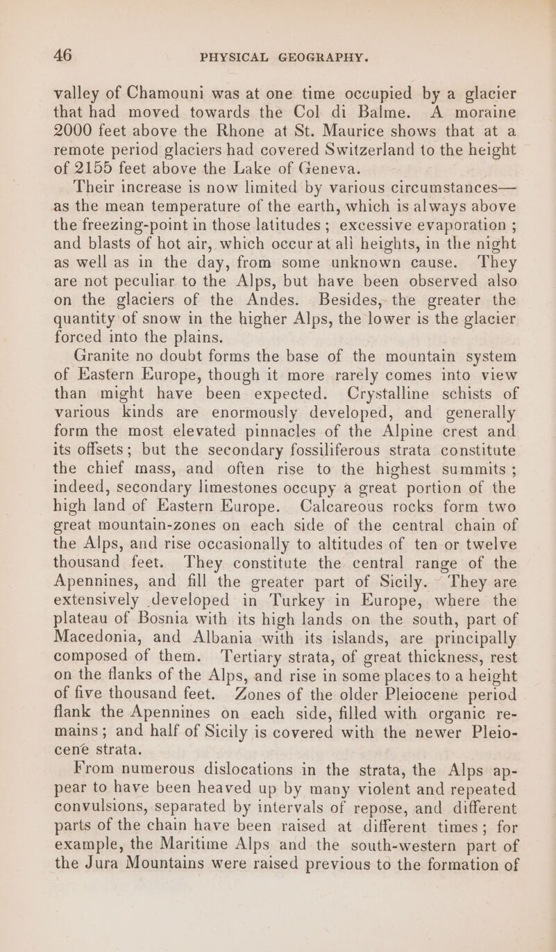 valley of Chamouni was at one time occupied by a glacier that had moved towards the Col di Balme. A moraine 2000 feet above the Rhone at St. Maurice shows that at a remote period glaciers had covered Switzerland to the height of 2155 feet above the Lake of Geneva. ; Their increase is now limited by various circumstances— as the mean temperature of the earth, which is always above the freezing-point in those latitudes ; excessive evaporation ; and blasts of hot air, which occur at ali heights, in the night as well as in the day, from some unknown cause. They are not peculiar to the Alps, but have been observed also on the glaciers of the Andes. Besides, the greater the quantity of snow in the higher Alps, the lower is the glacier forced into the plains. Granite no doubt forms the base of the mountain system of Eastern Europe, though it more rarely comes into view than might have been. expected. Crystalline schists of various kinds are enormously developed, and generally form the most elevated pinnacles of the Alpine crest and its offsets; but the secondary fossiliferous strata constitute the chief mass, and often rise to the highest summits ; indeed, secondary limestones occupy a great portion of the high land of Eastern Europe. Caleareous rocks form two great mountain-zones on each side of the central chain of the Alps, and rise occasionally to altitudes of ten or twelve thousand feet. They constitute the central range of the Apennines, and fill the greater part of Sicily. They are extensively developed in Turkey in Europe, where the plateau of Bosnia with its high lands on the south, part of Macedonia, and Albania with its islands, are principally composed of them. Tertiary strata, of great thickness, rest on the flanks of the Alps, and rise in some places to a height of five thousand feet. Zones of the older Pleiocene period flank the Apennines on each side, filled with organic re- mains ; and half of Sicily is covered with the newer Pleio- cene strata. From numerous dislocations in the strata, the Alps ap- pear to have been heaved up by many violent and repeated convulsions, separated by intervals of repose, and different parts of the chain have been raised at different times; for example, the Maritime Alps and the south-western part of the Jura Mountains were raised previous to the formation of
