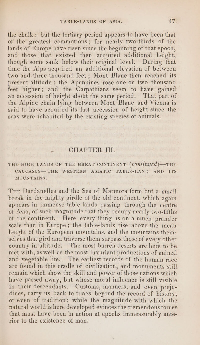 TABLE-LANDS OF ASIA. AT the chalk: but the tertiary period appears to have been that of the greatest commotions; for nearly two-thirds of the Jands of Europe have risen since the beginning of that epoch, and those that existed then acquired additional height, though some sank below their original level. During that time the Alps acquired an additional elevation of between two and three thousand feet ; Mont Blane then reached its present altitude ; the Apennines rose one or two thousand feet higher; and the Carpathians seem to have gained an accession of height about the same period. That part of the Alpine chain lying between Mont Blane and Vienna is said to have acquired its last accession of height since the seas were inhabited by the existing species of animals. u CHAPTER III. THE HIGH LANDS OF THE GREAT CONTINENT (continued)—THE CAUCASUS— THE WESTERN ASIATIC TABLE-LAND AND ITS MOUNTAINS. Tue Dardanelles and the Sea of Marmora form but a small break in the mighty girdle of the old continent, which again appears in immense table-lands passing through the centre of Asia, of such magnitude that they occupy nearly two-fifths of the continent. Here every thing is on a much grander scale than in Europe; the table-lands rise above the mean height of the European mountains, and the mountains them- selves that gird and traverse them surpass those of every other country in altitude. ‘The most barren deserts are here to be met with, as well as the most luxuriant productions of animal and vegetable life. ‘The earliest records of the human race are found in this cradle of civilization, and monuments still remain which show the skill and power of those nations which have passed away, but whose moral influence is still visible in their descendants. Customs, manners, and even preju- dices, carry us back to times beyond the record of history, or even of tradition; while the magnitude with which the natural world is here developed evinces the tremendous forces that must have been in action at epochs immeasurably ante- rior to the existence of man.