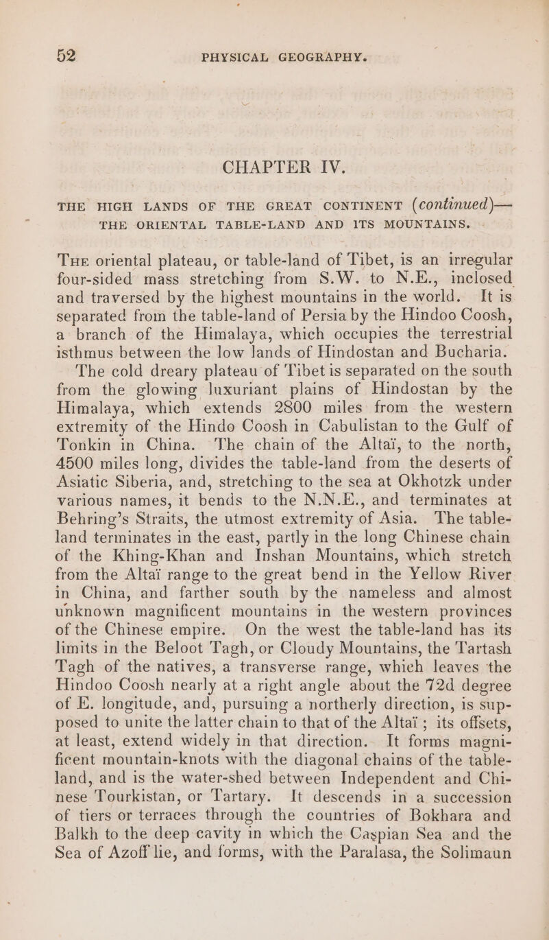 CHAPTER IV. THE HIGH LANDS OF THE GREAT CONTINENT (continued )— THE ORIENTAL TABLE-LAND AND 1TS MOUNTAINS. - THE oriental plateau, or table-land of Tibet, is an irregular four-sided mass stretching from S.W. to N.E., inclosed and traversed by the highest mountains in the world. It is separated from the table-land of Persia by the Hindoo Coosh, a branch of the Himalaya, which occupies the terrestrial isthmus between the low lands of Hindostan and Bucharia. The cold dreary plateau of Tibet is separated on the south from the glowing luxuriant plains of Hindostan by the Himalaya, which extends 2800 miles from the western extremity of the Hindo Coosh in Cabulistan to the Gulf of Tonkin in China. The chain of the Altai, to the north, 4500 miles long, divides the table-land from the deserts of Asiatic Siberia, and, stretching to the sea at Okhotzk under various names, it bends to the N.N.E., and terminates at Behring’s Straits, the utmost extremity of Asia. The table- land terminates in the east, partly in the long Chinese chain of the Khing-Khan and Inshan Mountains, which stretch from the Altai range to the great bend in the Yellow River in China, and farther south by the nameless and almost unknown magnificent mountains in the western provinces of the Chinese empire. On the west the table-land has its limits in the Beloot Tagh, or Cloudy Mountains, the Tartash Tagh of the natives, a transverse range, which leaves the Hindoo Coosh nearly at a right angle about the 72d degree of E. longitude, and, pursuing a northerly direction, is sup- posed to unite the latter chain to that of the Altai ; its offsets, at least, extend widely in that direction.. It forms magni- ficent mountain-knots with the diagonal chains of the table- land, and is the water-shed between Independent and Chi- nese Tourkistan, or Tartary. It descends in a succession of tiers or terraces through the countries of Bokhara and Balkh to the deep cavity in which the Cagpian Sea and the Sea of Azoff lie, and forms, with the Paralasa, the Solimaun