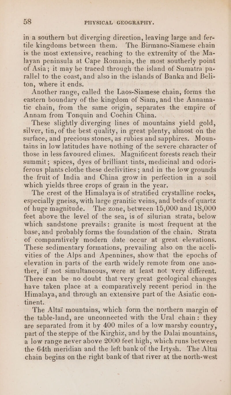 in-a southern but diverging direction, leaving large and fer- tile kingdoms between them. ‘The Birmano-Siamese chain is the most extensive, reaching to the extremity of the Ma- layan peninsula at Cape Romania, the most southerly point of Asia; it may be traced through the island of Sumatra pa- rallel to the coast, and also in the islands of Banka and Beli- ton, where it ends. Another range, called the Laos-Siamese chain, forms the eastern boundary of the kingdom of Siam, and the Annaina- tic chain, from the same origin, separates the empire of Annam from Tonquin and Cochin China. These slightly diverging lines of mountains yield gold, silver, tin, of the best quality, in great plenty, almost on the surface, and precious stones, as rubies and sapphires. Moun- tains in low latitudes have nothing of the severe character of those in less favoured climes. Magnificent forests reach their summit; spices, dyes of brilliant tints, medicinal and odori- ferous plants clothe these declivities ; and in the low grounds the fruit of India and China grow in perfection in a soll which yields three crops of grain in the year. The crest of the Himalaya is of stratified crystalline rocks, especially gneiss, with large granitic veins, and beds of quartz of huge magnitude. ‘The zone, between 15,000 and 18,000 feet above the level of the sea, is of silurian strata, below which sandstone prevails: granite is most frequent at the base, and probably forms the foundation of the chain. Strata of comparatively modern date occur at great elevations. These sedimentary formations, prevailing also on the accli- vities of the Alps and Apennines, show that the epochs of elevation in parts of the earth widely remote from one ano- ther, if not simultaneous, were at least not very different. There can be no doubt that very great geological changes have taken place at a comparatively recent period in the Himalaya, and through an extensive part of the Asiatic con- tinent.. The Altai mountains, which form the northern margin of the table-land, are unconnected with the Ural chain: they are separated from it by 400 miles of a low marshy country, part of the steppe of the Kirghiz, and by the Dalai mountains, a low range never above 2000 feet high, which runs between the 64th meridian and the left bank of the Irtysh. The Altai chain begins on the right bank of that river at the north-west