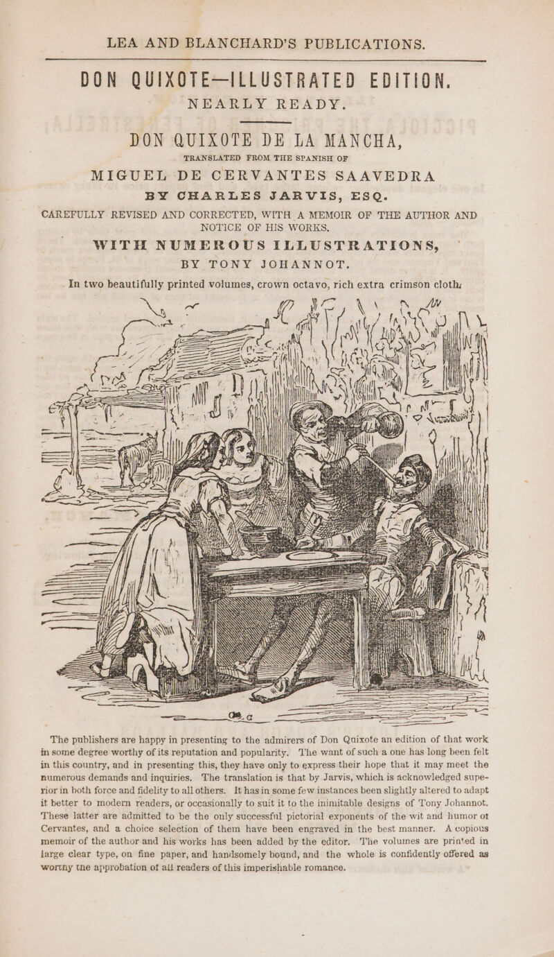 DON QUIXOTE—ILLUSTRATED EDITION. NEARLY READY: DON QUIXOTE DE LA MANCHA, TRANSLATED FROM THE SPANISH OF MIGUEL DE CERVANTES SAAVEDRA BY CHARLES JARVIS, ESQ. CAREFULLY REVISED AND CORRECTED, WITH A MEMOIR OF THE AUTHOR AND NOTICE OF HIS WORKS. WITH NUMEROUS ILLUSTRATIONS, BY TONY JOHANNOT. The publishers are happy in presenting to the admirers of Don Quixote an edition of that work in some degree worthy of its reputation and popularity. Whe want of such a one has long been felt in this country, and in presenting this, they have only to express their hope that it may meet the numerous demands and inquiries. The translation is that by Jarvis, which is acknowledged supe- rior in both force and fidelity to allothers. It hasin some few instances been slightly altered to adapt it better to modem readers, or occasionally to suit it to the inimitable designs of Tony Johannot. These latter are admitted to be the only successful pictorial exponents of the wit and humor ot Cervantes, and a choice selection of them have been engraved in the best manner. A copious memoir of the author and his works has been added by the editor. The volumes are printed in large clear type, on fine paper, and handsomely bound, and the whole is confidently offered as worthy the approbation of all readers of this imperishable romance,