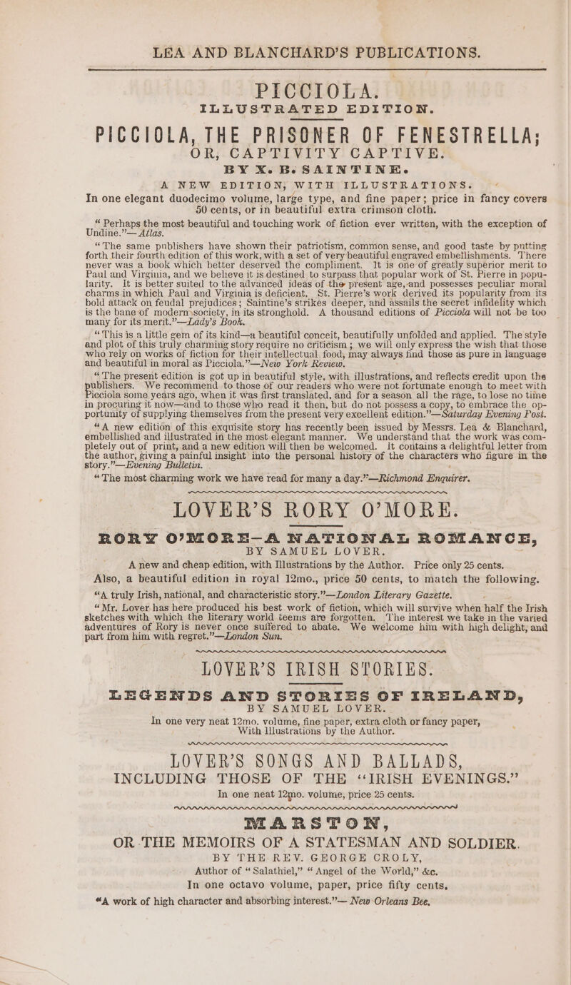 PICCIOLA. ILLUSTRATED EDITION. PICCIOLA, THE PRISONER OF FENESTRELLA; OR, CAPTIVITY CAPTIVE. BY X.B-SAINTINKE. A NEW EDITION, WITH ILLUSTRATIONS. a In one elegant duodecimo volume, large type, and fine paper; price in fancy covers 50 cents, or in beautiful extra crimson cloth. “ Perhaps the most beautiful and touching work of fiction ever written, with the exception of Undine.”— Atlas. “The same publishers have shown their patriotism, common sense, and good taste by putting forth their fourth edition of this work, with a set of very beautiful engraved embetlishments. There never was a book which better deserved the compliment. lt is one of greatly superior merit to Paul and Virginia, and we believe it is destined to surpass that popular work of St. Pierre in popu- larity. It is better suited to the advanced ideas of the present age,and possesses peculiar moral charms in which Paul and Virginia is deficient. St. Pierre’s work derived its popularity from its bold attack on feudal prejudices; Saintine’s strikes deeper, and assails the secret infidelity which is the bane of moderm society, in its stronghold. A thousand editions of Picciola will not be too many for its merit.”—Zady’s Book. “This is a little gem of its kind—a beautiful conceit, beautifully unfolded and applied. The style and plot of this truly charming story require no criticism ; we will only express the wish that those who rely on works of fiction for their intellectual. food, may always find those as pure in language and beautiful in moral as Picciola,’—New York Review. : “The present edition is got up in beautiful style, with illustrations, and reflects credit upon the ppbpenes- We recommend to those of our readers who were not fortunate enough to meet with Pieciola some years ago, when it was first translated, and for a season all the rage, to lose no time in procuring it now—and to those who read it then, but do not possess a copy, to embrace the op- portunity of supplying themselves from the present very excellent edition.” —Saturday Evening Posi. “A new edition of this exquisite story has recently been issued by Messrs. Lea &amp; Blanchard, embellished and illustrated in the most elegant manner. We understand that the work was com- pletely out of print, and a new edition will then be welcomed. It contains a delightful letter from the author, givmg a painful insight) into the personal history of the characters who figure in the story.”—Evening Bulletin. 2 “The most charming work we have read for many a day.”—Richmond Enquirer. LOVER’S RORY O’MORKE. RORY OUMORE-A NATIONAL ROMANCE, BY SAMUEL LOVER. ; A new and cheap edition, with Illustrations by the Author. Price only 25 cents. Also, a beautiful edition in royal 12mo., price 50 cents, to match the following. “A truly Irish, national, and characteristic story.”—London Literary Gazette. “Mr. Lover has here produced his best work of fiction, which will survive when half the Irish sketches with which the literary world teems are forgotten. The mterest we take in the varied adventures of Rory is never once suffered to abate. We welcome him with high delight, and part from him with regret.”——London Sun. ~ LOVER’S IRISH STORIES. LEGENDS AND STORIES OF IRELAND, BY SAMUEL LOVER. | In one very neat 12mo. volume, fine paper, extra cloth or fancy paper, With lilustrations by the Author. LOVER’S SONGS AND BALLADS, INCLUDING THOSE OF THE ‘IRISH EVENINGS.” In one neat 12mo. volume, price 25 cents. RIEARSTON, OR -THE MEMOIRS OF A STATESMAN AND SOLDIER. BY THE REV. GEORGE CROLY, Author of ‘“ Salathiel,” “ Angel of the World,” &amp;c. In one octavo volume, paper, price fifty cents, “A work of high character and absorbing interest.”— New Orleans Bee.