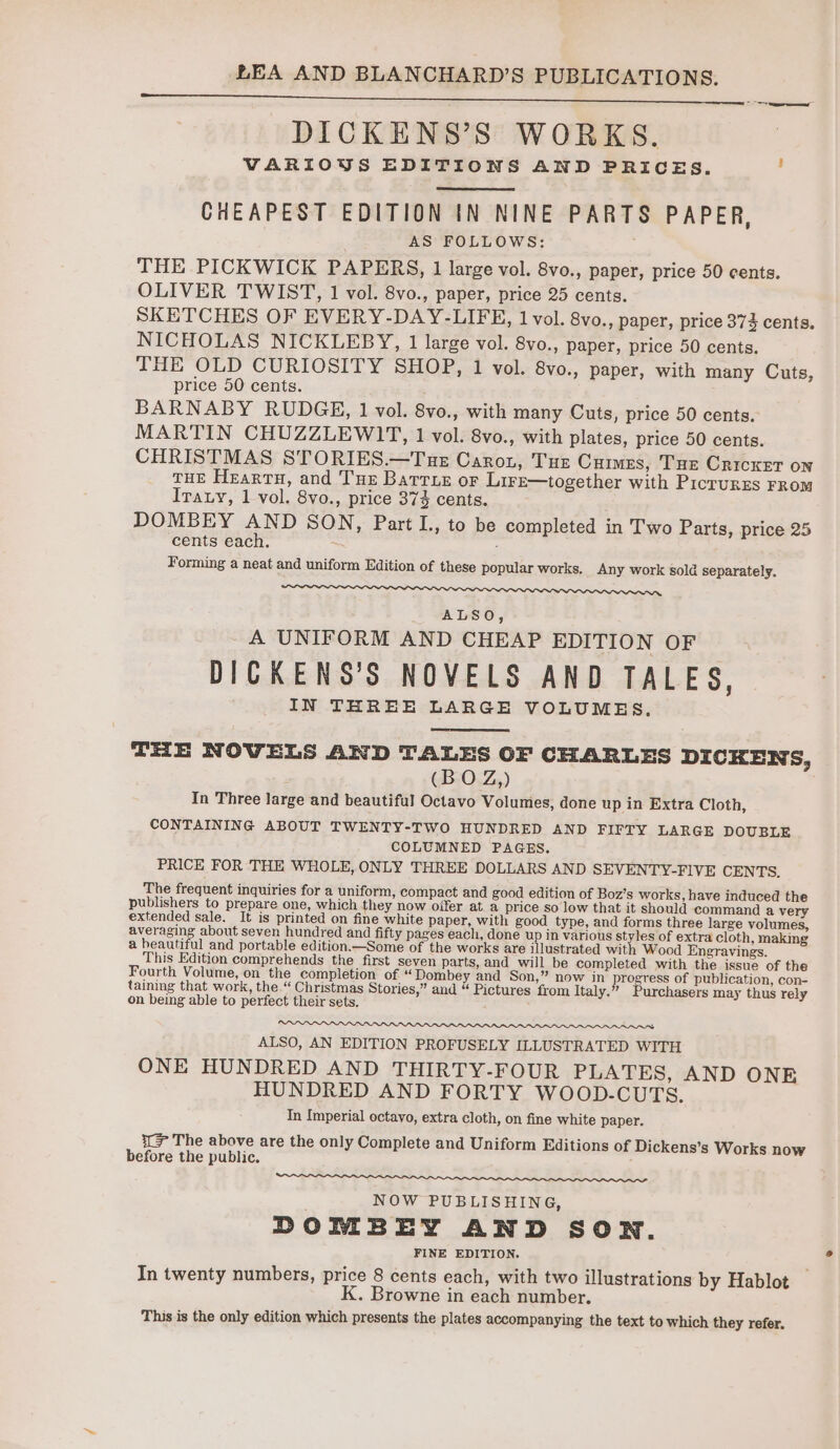 DICKENS’S WORKS. VARIOUS EDITIONS AND PRICES. , CHEAPEST EDITION IN NINE PARTS PAPER, AS FOLLOWS: THE PICKWICK PAPERS, 1 large vol. 8vo., paper, price 50 cents. OLIVER TWIST, 1 vol. 8vo., paper, price 25 cents. SKETCHES OF EVERY-DAY-LIFE, 1 vol. 8vo., paper, price 374% cents, NICHOLAS NICKLEBY, 1 large vol. 8vo., paper, price 50 cents. THE OLD CURIOSITY SHOP, 1 vol. 8vo., paper, with many Cuts, price 50 cents. BARNABY RUDGE, 1 vol. 8vo., with many Cuts, price 50 cents. MARTIN CHUZZLEWIT, 1 vol. 8vo., with plates, price 50 cents. CHRISTMAS STORIES.—Tue Caron, Tue Cuimes, Tue Cricxet on tHE Heartu, and Tue Barrue or Lire—together with Picrurrs FROM Irauy, 1 vol. 8vo., price 37% cents. DOMBEY AND SON, Part L., to be completed in Two Parts, price 25 cents each. : Forming a neat and uniform Edition of these popular works. Any work sold separately. IIe, ALSO, A UNIFORM AND CHEAP EDITION OF DICKENS’S NOVELS AND TALES, IN THREE LARGE VOLUMES. THE NOVELS AND TALES OF CHARLES DICKENS, (BO Z,) In Three large and beautiful Octavo Volumes, done up in Extra Cloth, CONTAINING ABOUT TWENTY-TWO HUNDRED AND FIFTY LARGE DOUBLE COLUMNED PAGES. PRICE FOR THE WHOLE, ONLY THREE DOLLARS AND SEVENTY-FIVE CENTS. The frequent inquiries for a uniform, compact and good edition of Boz’s works, have induced the publishers to prepare one, which they now offer at a price so low that it should command a very extended sale. It is printed on fine white paper, with good type, and forms three large volumes, exe about seven hundred and fifty pages each, done up in various alee of extra cloth, making a heautiful and portable edition.—Some of the works are illustrated wit Wood Engravings. This Edition comprehends the first seven parts, and will be completed with the issue of the Fourth Volume, on the completion of “ Dombey and Son,” now in progress of publication, con- taining that work, the “ Christmas Stories,” and “ Pictures from Italy.” Purchasers may thus rely on being able to perfect their sets. ALSO, AN EDITION PROFUSELY ILLUSTRATED WITH ONE HUNDRED AND THIRTY-FOUR PLATES, AND ONE HUNDRED AND FORTY WOOD.CUTS. In Imperial octavo, extra cloth, on fine white paper. i(> The above are the only Complete and Uniform Editions of Dickens’s Works now before the public. a aN Ng Ne OA OOS IT NOW PUB LISHING, DOMBEY AND SON. FINE EDITION. In twenty numbers, price 8 cents each, with two illustrations by Hablot K. Browne in each number. This is the only edition which presents the plates accompanying the text to which they refer.