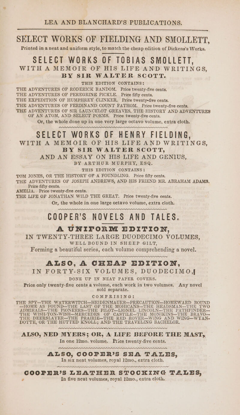 SELECT WORKS OF FIELDING AND SMOLLETT, Printed in a neat and uniform style, to match the cheap edition of Dickens's Works. SELECT WORKS OF TOBIAS SMOLLETT, WITH A MEMOIR OF HIS LIFE AND WRITINGS, BY SIR WALTER SCOTT. THIS EDITION CONTAINS: THE ADVENTURES OF RODERICK RANDOM. Price twenty-five cents. THE ADVENTURES OF PEREGRINE PICKLE. Price fifty cents. THE EXPEDITION OF HUMPHREY CLINKER. Price twenty-five cents. THE ADVENTURES OF FERDINAND COUNT FATHOM. Price twenty-five cents. THE ADVENTURES OF SIR LAUNCELOT GREAVES, THE HISTORY AND ADVENTURES OF AN ATOM, AND SELECT POEMS. Price twenty-five cents. Or, the whole done up in one very large octavo volume, extra cloth. SELECT WORKS OF HENRY FIELDING, WITH A MEMOIR OF HIS LIFEAND WRITINGS, BY SIR WALTER SCOTT, AND AN ESSAY ON HIS LIFE AND GENIUS, BY ARTHUR MURPHY, ESQ. THIS EDITION CONTAINS: TOM JONES, OR THE HISTORY OF A FOUNDLING. Price fifty cents. THE ADVENTURES OF JOSEPH ANDREWS, AND HIS FRIEND MR. ABRAHAM ADAMS, Price fifty cents. AMELIA. Price twenty-five cents. THE LIFE OF JONATHAN WILD THE GREAT. Price twenty-five cents. Or, the whole in one large octavo volume, extra cloth. COOPER'S NOVELS AND TALES. A UNIFORM EDITION, IN TWENTY-THREE LARGE DUODECIMO VOLUMES, WELL BOUND IN SHEEP GILT, Forming a beautiful series, each volume comprehending a novel. ALSO, A CHEAP EDITION, IN FORTY-SIX VOLUMES, DUODECIMO]J DONE UP IN NEAT PAPER COVERS. Price only twenty-five cents a volume, each work in two volumes. Any novel sold separate. COMPRISING: THE SPY—THE WATERWITCH—HEIDENMAUER—PRECAUTION—HOMEWARD BOUND —HOME AS FOUND—THE LAST OF THE MOHICANS—THE HEADSMAN—THE TWO ADMIRALS—THE-. PIONEERS—THE PIL A Che LINCOLN—THE PATHFINDER— THE WISH-TON-WISH—MERCEDES OF CASTIL ee MONIKINS—THE BRAVO— rl DOTTE, OR THE HUTTED KNOLL; AND THE TRAVELING BACHELOR ALSO, NED MYERS; OR, A LIFE BEFORE THE MAST, In one 12mo. volume. Price twenty-five cents. ALSO, COOPER’S SEA TALES, In six neat volumes, royal 12mo., extra cloth. COOPER’S LEATHER STOCKING TALES, ¢ In five neat volumes, royal 12mo., extra cloth.