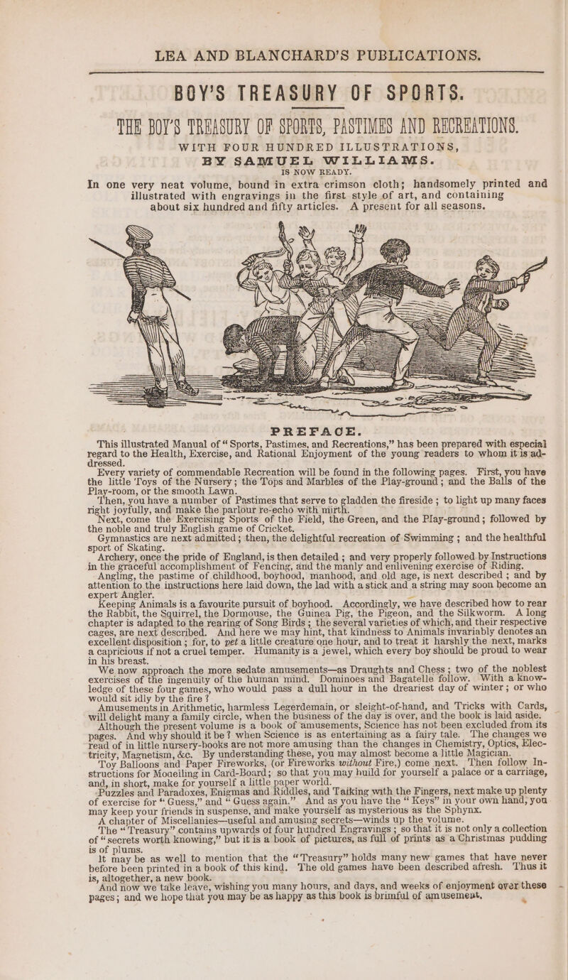 BOY’S TREASURY OF SPORTS. THE BOY'S TREASURY OF SPORTS, PASTIMES AND RECREATIONS. WITH FOUR HUNDRED ILLUSTRATIONS, BY SAMUEL WILLIAMS. IS NOW READY. In one very neat volume, bound in extra crimson cloth; handsomely printed and illustrated with engravings in the first style of art, and containing about six hundred and fifty articles. A present for all seasons. AL PhS - == = WE PREFACE. This illustrated Manual of “Sports, Pastimes, and Recreations,” has been prepared with especial Soong the Health, Exercise, and Rational Enjoyment of the young readers to whom itis ad- ressed. Every variety of commendable Recreation will be found in the following pages. First, you have the little Toys of the Nursery; the Tops and Marbles of the Play-ground ; and the B of the Play-room, or the smooth Lawn. _ Then, you have a number of Pastimes that serve to gladden the fireside ; to light up many faces right joyfully, and make the parlour re-echo with mirth. ~ ; Next, come the Exercising Sports of the Field, the Green, and the Play-ground; followed by the noble and truly English game of Cricket. Gymnastics are next admitted; then, the delightful recreation of Swimming ; and the healthful sport of Skating. 7 re _ Archery, once the pride of England, is then detailed ; and very properly followed by Instructions in the graceful accomplishment of Fencing, and the manly and enlivening exercise of Riding. Anglmg, the pastime of childhood, boyhood, manhood, and old age, is next described ; and by attention to the instructions here laid down, the lad with a stick and a string may soon become an expert Angler. , py Keeping Animals is a favourite pursuit of boyhood. Accordingly, we have described how to rear the Rabbit, the Squirrel, the Dormouse, the Guinea Pig, the Pigeon, and the Silkworm. A long chapter is adapted to the rearing of Song Birds ; the several varieties of which, and their respective cages, are next described. And here we may hint, that kindness to Animals invariably denotes an excellent disposition ; for, to pet a little creature one hour, and to treat it harshly the next, marks a ete if not a cruel temper. Humanity is a jewel, which every boy should be proud to wear In his breast. ’ We now approach the more sedate amusements—as Draughts and Chess ; two of the noblest exercises of the ingenuity of the human mind. Dominoes and Bagatelle follow. With a know- ledge of these four games, who would pass a dull hour in the dreariest day of winter; or who would sit idly by the fire ¢ : ; Amusements in Arithmetic, harmless Legerdemain, or sleight-of-hand, and Tricks with Cards, will delight many a family circle, when the business of the day is over, and the book is laid aside. — Although the present volume is a book of amusements, Science has not been excluded from its pages. And why should it be? when Science is as entertaining as a fairy tale. The changes we read of in little nursery-books are not more amusing than the changes in Chemistry, Optics, Elec- tricity, Magnetism, &amp;c. By understanding these, you may almost become a little Magician, Toy Balloons and Paper Fireworks, (or Fireworks without Fire,) come next. Then follow In- structions for Moaeiling in Card-Board; so that you may huild for yourself a palace or a carriage, and, in short, make for yourself a little paper world. Puzzles and Paradoxes, Enigmas and Riddles, and Taiking with the Fingers, next make up plenty of exercise for “ Guess,” and “ Guess again.” And as oan have the “ Keys” in your own hand, you may keep your friends in suspense, and make yourself as mysterious as the Sphynx. A chapter of Miscellanies—useful and amusing secrets—winds up the volume. The “ Treasury” contains upwards of four hundred Engravings ; so that it is not only a collection of “secrets worth knowing,” but it is a book of pictures, as of prints as a Christmas pudding is of plums. Mt aa be as well to mention that the “Treasury” holds many new games that have never before been printed in a book of this kind. The old games have been described afresh. ‘Thus it is, altogether, a new book. : 5 And now we take leave, wishing you many hours, and days, and weeks of enjoyment over these pages; and we hope that you may be as happy as this book is brimful of amusement, >