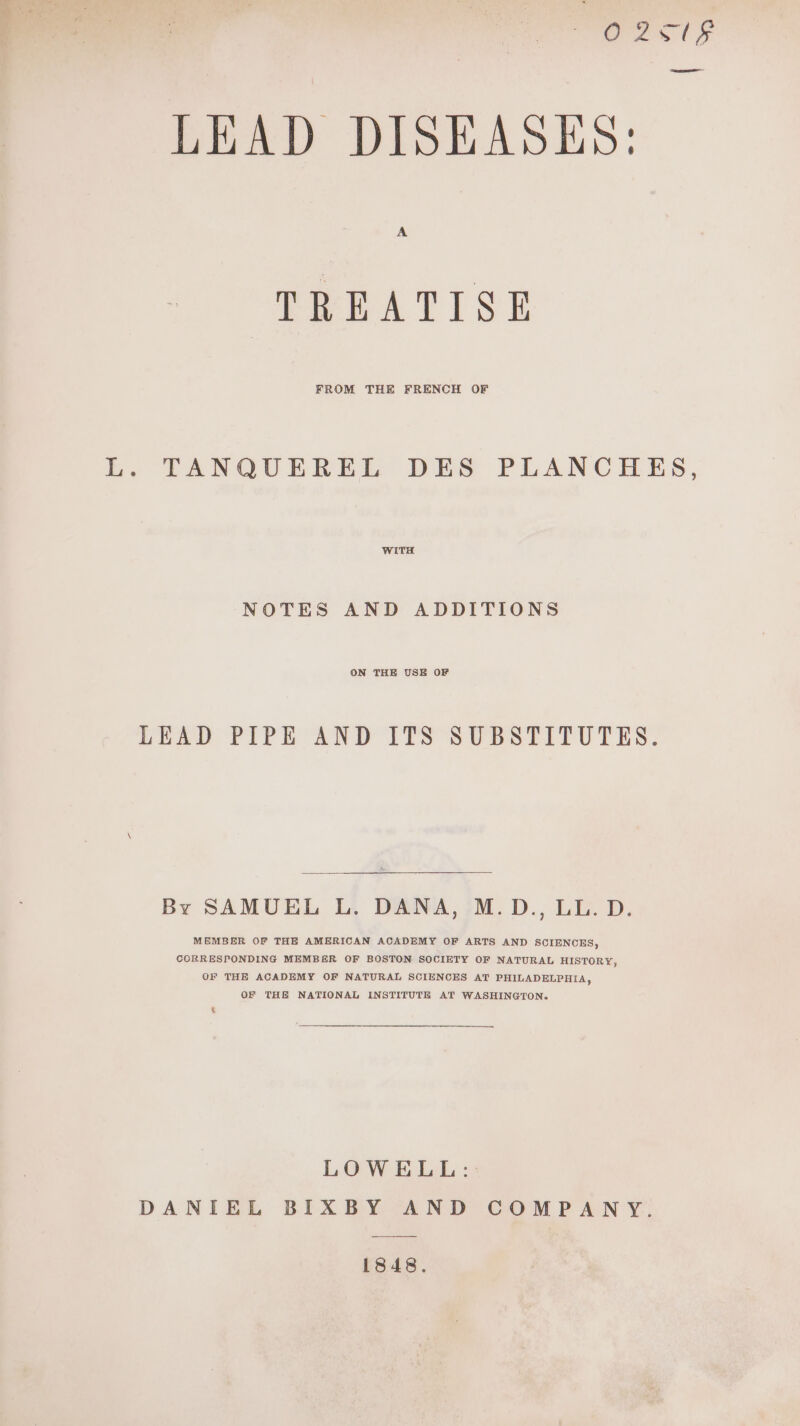 ees (9 ee eel LEAD DISEASES: TREATISE L. TANQUEREL DES PLANCHES, WITH NOTES AND ADDITIONS ON THE USE OF LEAD PIPE AND ITS SUBSTITUTES. By SAMUEL L. DANA, M.D., LL. D. MEMBER OF THE AMERICAN ACADEMY OF ARTS AND SCIENCES, CORRESPONDING MEMBER OF BOSTON SOCIETY OF NATURAL HISTORY, OF THE ACADEMY OF NATURAL SCIENCES AT PHILADELPHIA, OF THE NATIONAL INSTITUTE AT WASHINGTON. LOWELL: : DANIEL BIXBY AND COMPANY. 1848.