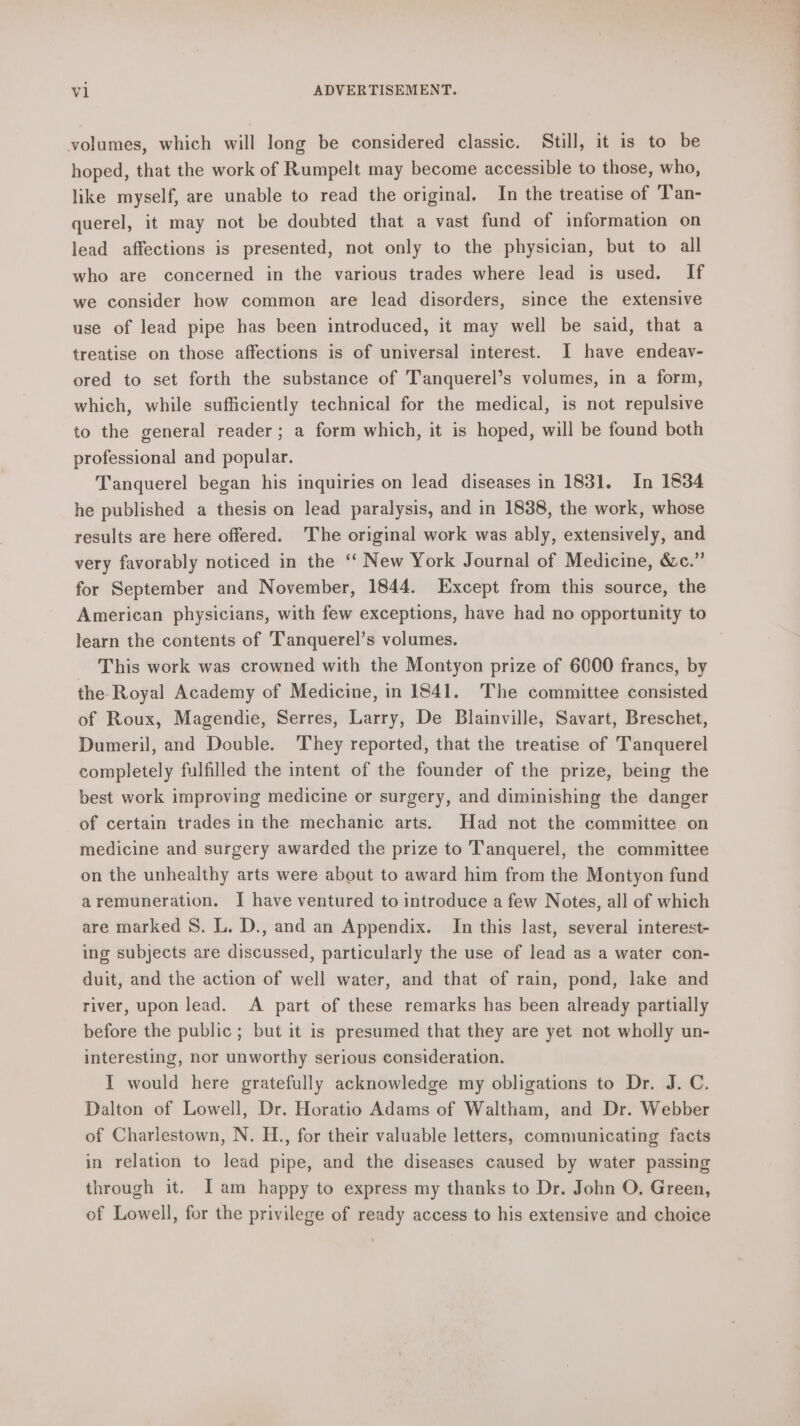 volumes, which will long be considered classic. Still, it is to be hoped, that the work of Rumpelt may become accessible to those, who, like myself, are unable to read the original. In the treatise of T'an- querel, it may not be doubted that a vast fund of information on lead affections is presented, not only to the physician, but to all who are concerned in the various trades where lead is used. If we consider how common are lead disorders, since the extensive use of lead pipe has been introduced, it may well be said, that a treatise on those affections is of universal interest. I have endeav- ored to set forth the substance of Tanquerel’s volumes, in a form, which, while sufficiently technical for the medical, is not repulsive to the general reader; a form which, it is hoped, will be found both professional and popular. Tanquerel began his inquiries on lead diseases in 1831. In 1834 he published a thesis on lead paralysis, and in 1838, the work, whose results are here offered. The original work was ably, extensively, and very favorably noticed in the ‘‘ New York Journal of Medicine, &amp;c.” for September and November, 1844. Except from this source, the American physicians, with few exceptions, have had no opportunity to learn the contents of Tanquerel’s volumes. This work was crowned with the Montyon prize of 6000 francs, by the-Royal Academy of Medicine, in 1841. The committee consisted of Roux, Magendie, Serres, Larry, De Blainville, Savart, Breschet, Dumeril, and Double. They reported, that the treatise of Tanquerel completely fulfilled the intent of the founder of the prize, being the best work improving medicine or surgery, and diminishing the danger of certain trades in the mechanic arts. Had not the committee on medicine and surgery awarded the prize to Tanquerel, the committee on the unhealthy arts were about to award him from the Montyon fund aremuneration. I have ventured to introduce a few Notes, all of which are marked S. L. D., and an Appendix. In this last, several interest- ing subjects are discussed, particularly the use of lead as a water con- duit, and the action of well water, and that of rain, pond, lake and river, upon lead. A part of these remarks has been already partially before the public; but it is presumed that they are yet not wholly un- interesting, nor unworthy serious consideration. I would here gratefully acknowledge my obligations to Dr. J. C. Dalton of Lowell, Dr. Horatio Adams of Waltham, and Dr. Webber of Charlestown, N. H., for their valuable letters, communicating facts in relation to lead pipe, and the diseases caused by water passing through it. I am happy to express my thanks to Dr. John O. Green, of Lowell, for the privilege of ready access to his extensive and choice as — a. ¢