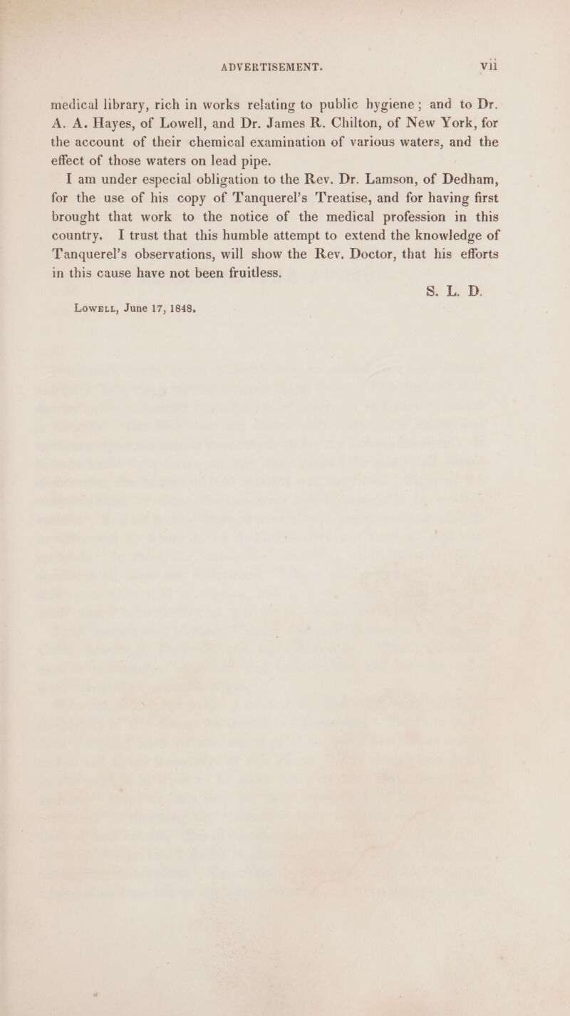 medical library, rich in works relating to public hygiene; and to Dr. A. A. Hayes, of Lowell, and Dr. James R. Chilton, of New York, for the account of their chemical examination of various waters, and the effect of those waters on lead pipe. I am under especial obligation to the Rev. Dr. Lamson, of Dedham, for the use of his copy of T'anquerel’s Treatise, and for having first brought that work to the notice of the medical profession in this country. I trust that this humble attempt to extend the knowledge of Tanquerel’s observations, will show the Rev. Doctor, that his efforts in this cause have not been fruitless. S. L. D. LoweLL, June 17, 1848.