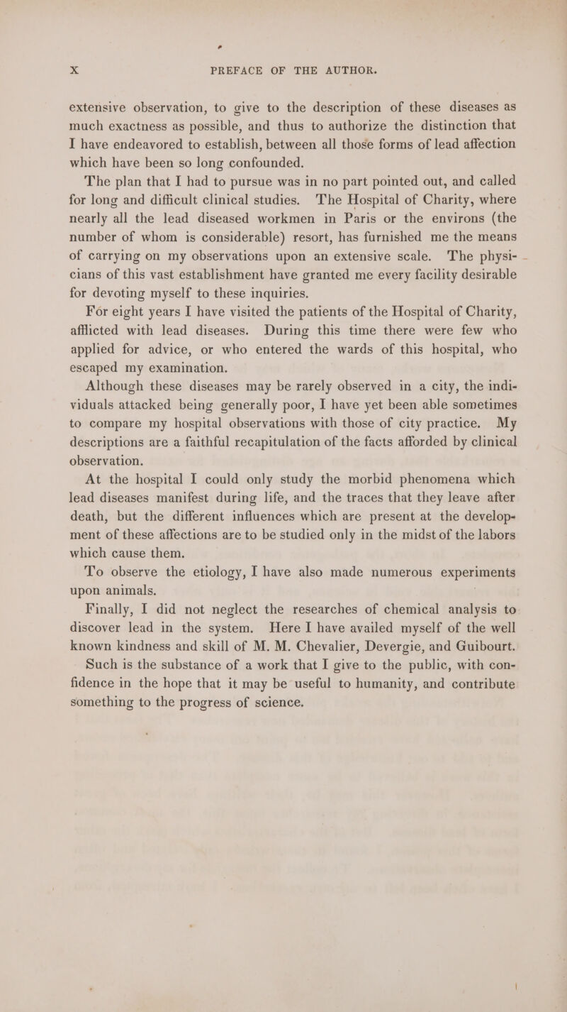 La X PREFACE OF THE AUTHOR. extensive observation, to give to the description of these diseases as much exactness as possible, and thus to authorize the distinction that I have endeavored to establish, between all those forms of lead affection which have been so long confounded. The plan that I had to pursue was in no part pointed out, and called for long and difficult clinical studies. The Hospital of Charity, where nearly all the lead diseased workmen in Paris or the environs (the number of whom is considerable) resort, has furnished me the means of carrying on my observations upon an extensive scale. The physi- cians of this vast establishment have granted me every facility desirable for devoting myself to these inquiries. For eight years I have visited the patients of the Hospital of Charity, afflicted with lead diseases. During this time there were few who applied for advice, or who entered the wards of this hospital, who escaped my examination. Although these diseases may be rarely observed in a city, the indi- viduals attacked being generally poor, I have yet been able sometimes to compare my hospital observations with those of city practice. My descriptions are a faithful recapitulation of the facts afforded by clinical observation. At the hospital I could only study the morbid phenomena which lead diseases manifest during life, and the traces that they leave after death, but the different influences which are present at the develop- ment of these affections are to be studied only in the midst of the labors which cause them. To observe the etiology, I have also made numerous experiments upon animals, | discover lead in the system. Here I have availed myself of the well known kindness and skill of M. M. Chevalier, Devergie, and Guibourt. Such is the substance of a work that I give to the public, with con- fidence in the hope that it may be useful to humanity, and contribute something to the progress of science. ;