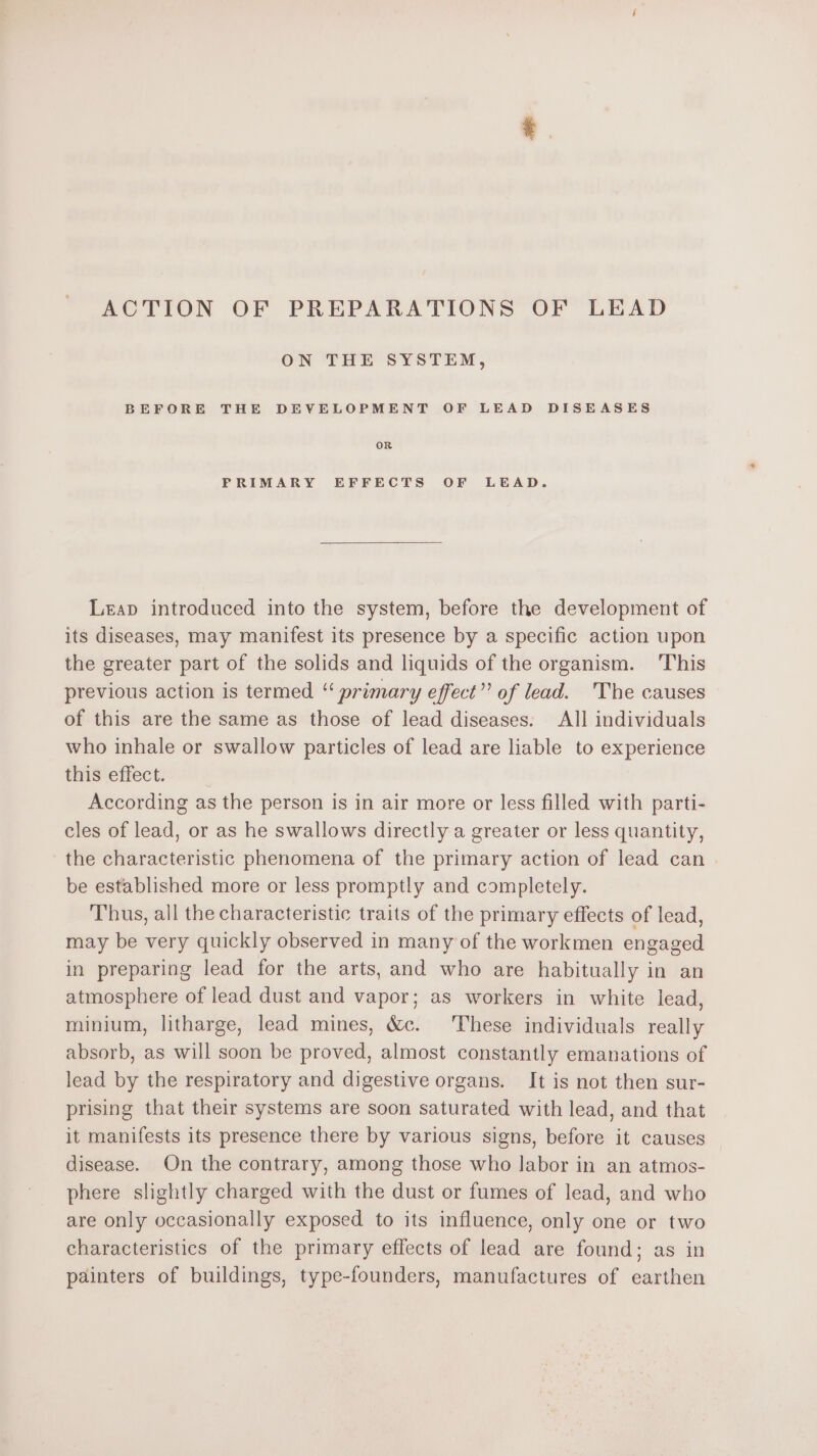 ACTION OF PREPARATIONS OF LEAD ON THE SYSTEM, BEFORE THE DEVELOPMENT OF LEAD DISEASES OR FRIMARY EFFECTS OF LEAD. Leap introduced into the system, before the development of its diseases, may manifest its presence by a specific action upon the greater part of the solids and liquids of the organism. This previous action is termed “ primary effect”? of lead. The causes of this are the same as those of lead diseases. All individuals who inhale or swallow particles of lead are liable to experience tHis*efiect: According as the person is in air more or less filled with parti- cles of lead, or as he swallows directly a greater or less quantity, the characteristic phenomena of the primary action of lead can be established more or less promptly and completely. Thus, all the characteristic traits of the primary effects of lead, may be very quickly observed in many of the workmen engaged in preparing lead for the arts, and who are habitually in an atmosphere of lead dust and vapor; as workers in white lead, minium, litharge, lead mines, &amp;c. These individuals really absorb, as will soon be proved, almost constantly emanations of lead by the respiratory and digestive organs. It is not then sur- prising that their systems are soon saturated with lead, and that it manifests its presence there by various signs, before it causes disease. On the contrary, among those who labor in an atmos- phere slightly charged with the dust or fumes of lead, and who are only occasionally exposed to its influence, only one or two characteristics of the primary effects of lead are found; as in painters of buildings, type-founders, manufactures of earthen