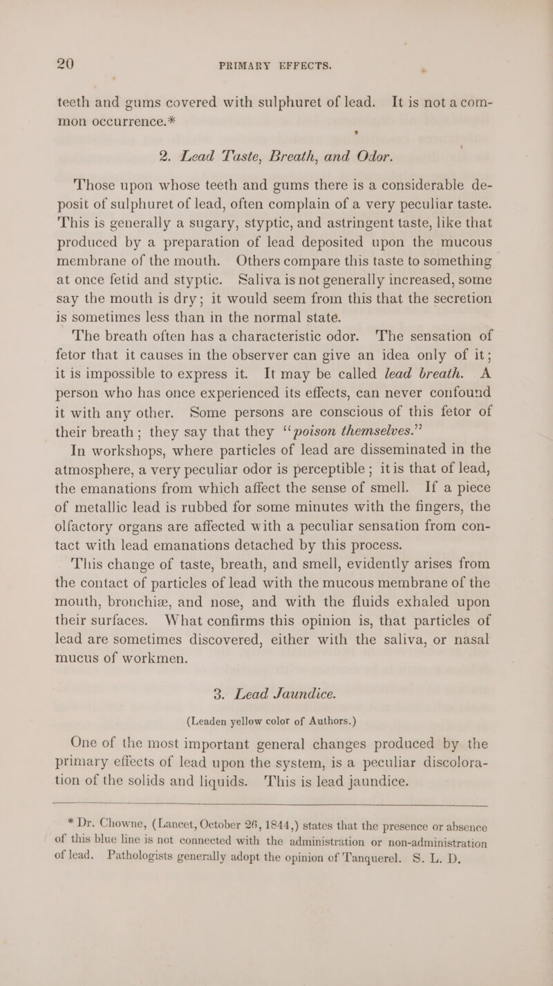 teeth and gums covered with sulphuret of lead. It is not a com- mon occurrence.* e 2. Lead Taste, Breath, and Odor. Those upon whose teeth and gums there is a considerable de- posit of sulphuret of lead, often complain of a very peculiar taste. This is generally a sugary, styptic, and astringent taste, like that produced by a preparation of lead deposited upon the mucous membrane of the mouth. Others compare this taste to something at once fetid and styptic. Saliva is not generally increased, some say the mouth is dry; it would seem from this that the secretion is sometimes less than in the normal state. The breath often has a characteristic odor. The sensation of fetor that it causes in the observer can give an idea only of it; it is impossible to express it. It may be called lead breath. A person who has once experienced its effects, can never confound it with any other. Some persons are conscious of this fetor of their breath; they say that they ‘poison themselves.” In workshops, where particles of lead are disseminated in the atmosphere, a very peculiar odor is perceptible ; itis that of lead, the emanations from which affect the sense of smell. If a piece of metallic lead is rubbed for some minutes with the fingers, the olfactory organs are affected with a peculiar sensation from con- tact with lead emanations detached by this process. This change of taste, breath, and smell, evidently arises from the contact of particles of lead with the mucous membrane of the mouth, bronchi, and nose, and with the fluids exhaled upon their surfaces. What confirms this opinion is, that particles of lead are sometimes discovered, either with the saliva, or nasal mucus of workmen. 3. Lead Jaundice. (Leaden yellow color of Authors.) One of the most important general changes produced by the primary effects of lead upon the system, is a peculiar discolora- tion of the solids and liquids. This is lead jaundice. * Dr. Chowne, (Lancet, October 26, 1844,) states that the presence or absence of this blue line is not connected with the administration or non-administration of lead. Pathologists generally adopt the opinion of Tanquerel. S. L. D.