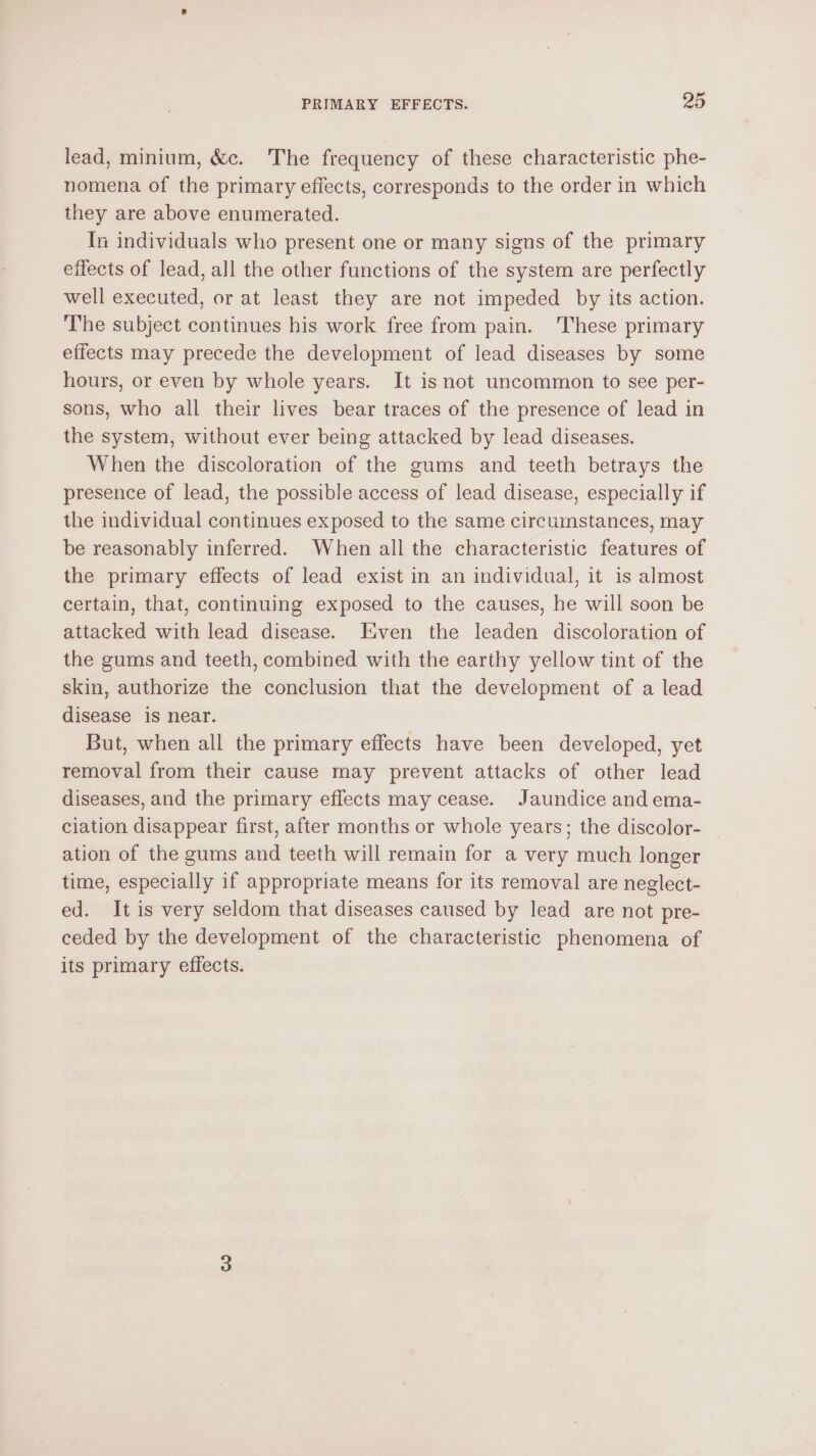 lead, minium, &amp;c. The frequency of these characteristic phe- nomena of the primary effects, corresponds to the order in which they are above enumerated. In individuals who present one or many signs of the primary effects of lead, all the other functions of the system are perfectly well executed, or at least they are not impeded by its action. The subject continues his work free from pain. ‘These primary effects may precede the development of lead diseases by some hours, or even by whole years. It is not uncommon to see per- sons, who all their lives bear traces of the presence of lead in the system, without ever being attacked by lead diseases. When the discoloration of the gums and teeth betrays the presence of lead, the possible access of lead disease, especially if the individual continues exposed to the same circumstances, may be reasonably inferred. When all the characteristic features of the primary effects of lead exist in an individual, it is almost certain, that, continuing exposed to the causes, he will soon be attacked with lead disease. Even the leaden discoloration of the gums and teeth, combined with the earthy yellow tint of the skin, authorize the conclusion that the development of a lead disease is near. But, when all the primary effects have been developed, yet removal from their cause may prevent attacks of other lead diseases, and the primary effects may cease. Jaundice and ema- ciation disappear first, after months or whole years; the discolor- ation of the gums and teeth will remain for a very much longer time, especially if appropriate means for its removal are neglect- ed. It is very seldom that diseases caused by lead are not pre- ceded by the development of the characteristic phenomena of its primary effects.