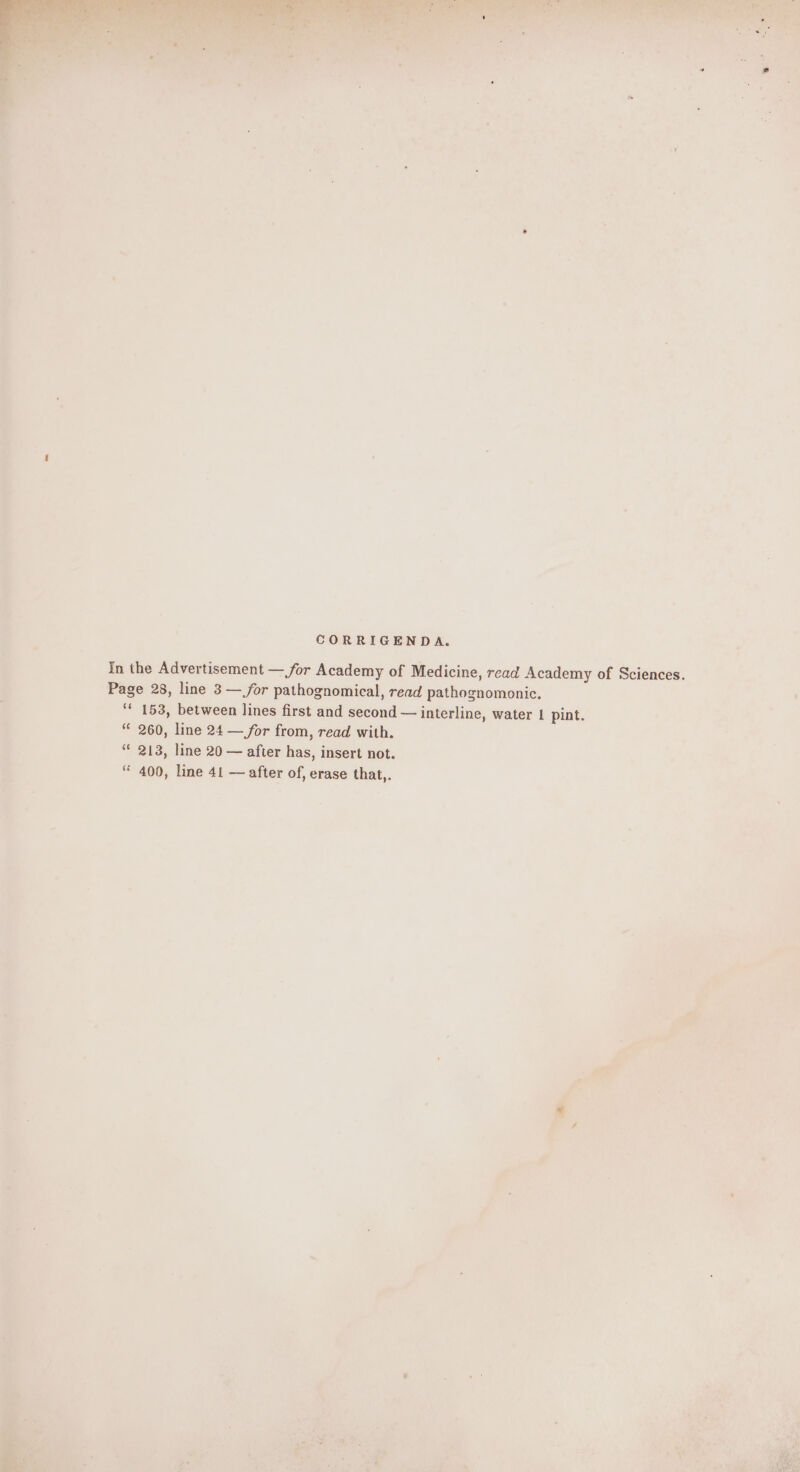 CORRIGENDA. In the Advertisement — for Academy of Medicine, read Academy of Sciences. Page 28, line 3 — for pathognomical, read pathognomonic. ‘' 153, between lines first and second — interline, water 1 pint. 260, line 24 — for from, read with. “ 213, line 20 — after has, insert not. “ 400, line 41 — after of, erase that,.