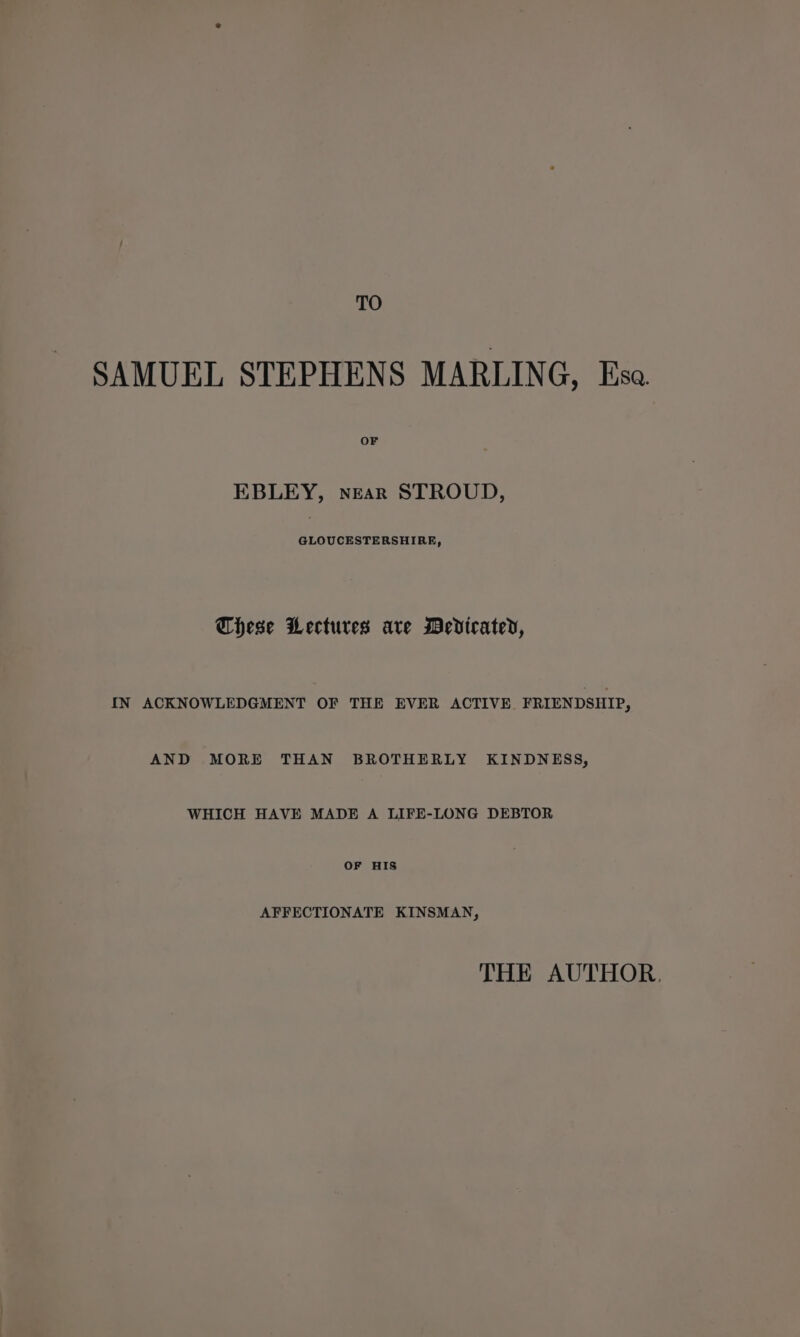 TO SAMUEL STEPHENS MARLING, Esa OF EBLEY, near STROUD, GLOUCESTERSHIRE, These Lectures ave Medicated, IN ACKNOWLEDGMENT OF THE EVER ACTIVE FRIENDSHIP, AND MORE THAN BROTHERLY KINDNESS, WHICH HAVE MADE A LIFE-LONG DEBTOR OF HIS AFFECTIONATE KINSMAN, THE AUTHOR.