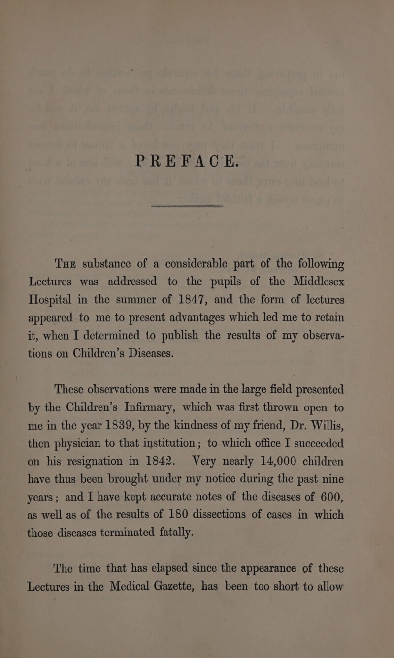 PREFACE. Tue substance of a considerable part of the following Lectures was addressed to the pupils of the Middlesex Hospital in the summer of 1847, and the form of lectures appeared to me to present advantages which led me to retain it, when I determined 1o publish the results of my observa- tions on Children’s Diseases. These observations were made in the large field presented by the Children’s Infirmary, which was first thrown open to me in the year 1839, by the kindness of my friend, Dr. Willis, then physician to that institution ; to which office I succeeded on his resignation in 1842. Very nearly 14,000 children have thus been brought under my notice during the past nine years; and I have kept accurate notes of the diseases of 600, as well as of the results of 180 dissections of cases in which those diseases terminated fatally. The time that has elapsed since the appearance of these Lectures in the Medical Gazette, has been too short to allow