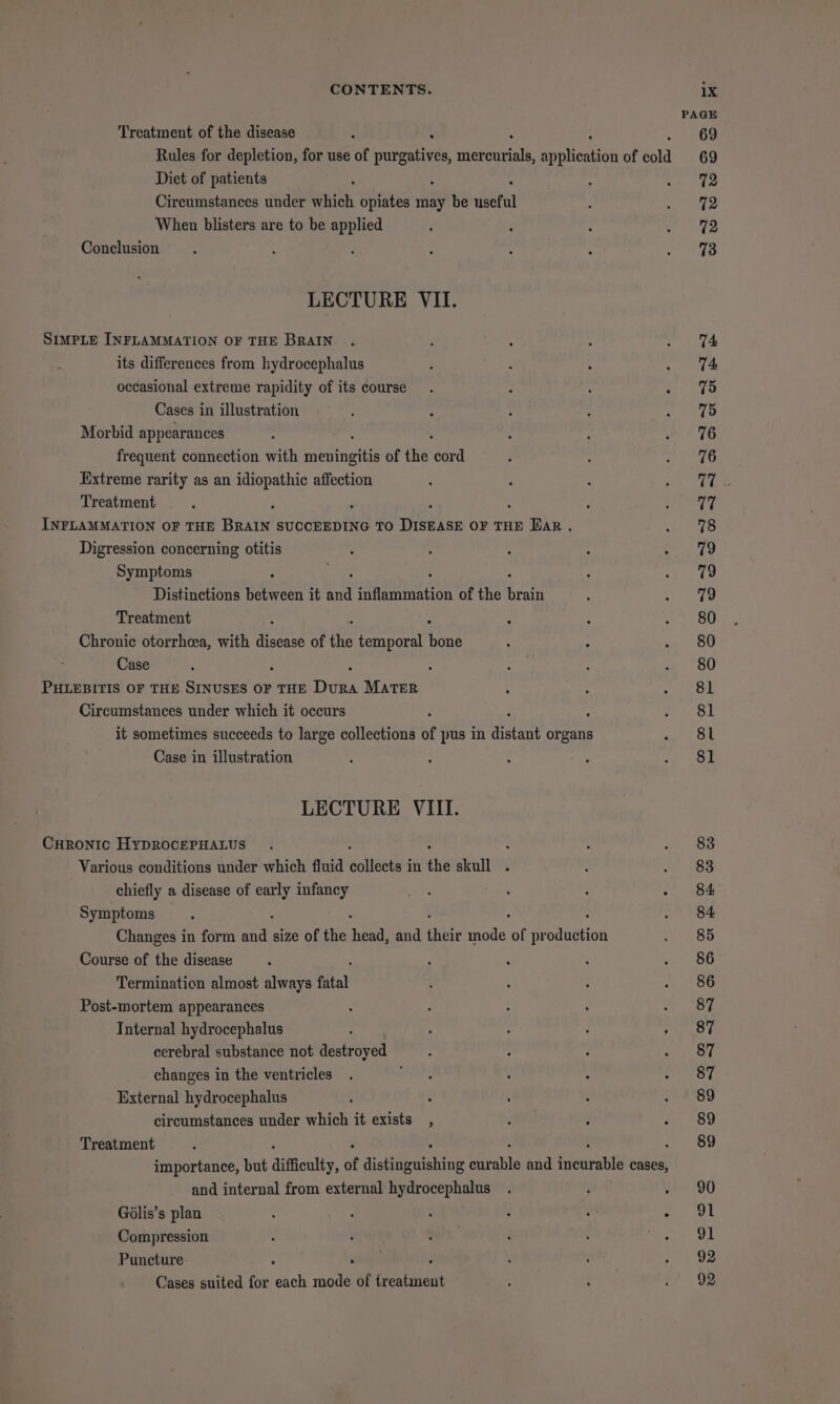 Treatment of the disease : . Rules for depletion, for use of et itienoueath aes of cold Diet of patients Circumstances under which opiates may be ieee When blisters are to be 2s Conclusion LECTURE VII. SIMPLE INFLAMMATION OF THE BRAIN its differences from hydrocephalus occasional extreme rapidity of its course Cases in illustration Morbid appearances frequent connection with deine of the dea Extreme rarity as an idiopathic affection Treatment ’ INFLAMMATION OF THE BRAIN SUCCEEDING TO Wate OF THE Bar. Digression concerning otitis Symptoms Distinctions eee it “Ae siren of the ho Treatment Chronic otorrhea, with disease of the temporal ite Case PHLEBITIS OF THE SINUSES OF THE Duns MATER Circumstances under which it occurs it sometimes succeeds to large collections of pus in Bee organs Case in illustration LECTURE VIII. CHRONIC HyDROCEPHALUS : Various conditions under which fluid cited in the skull . chiefly a disease of at! infancy Symptoms 5 Changes in form tik size of the acy and fiisr mode of pr aNbtiOn Course of the disease Termination almost always fatal Post-mortem appearances 5 7 : : : Tnternal hydrocephalus ‘ : : : ; cerebral substance not destroyed changes in the ventricles External hydrocephalus : circumstances under which it exists , Treatment . importance, but difficulty, of dtatinewhabing arable and ‘ieedrpasts cases, and internal from external hydrocephalus Gdlis’s plan : : : : : Compression 4 Puncture . Cases suited for ech mode of Content