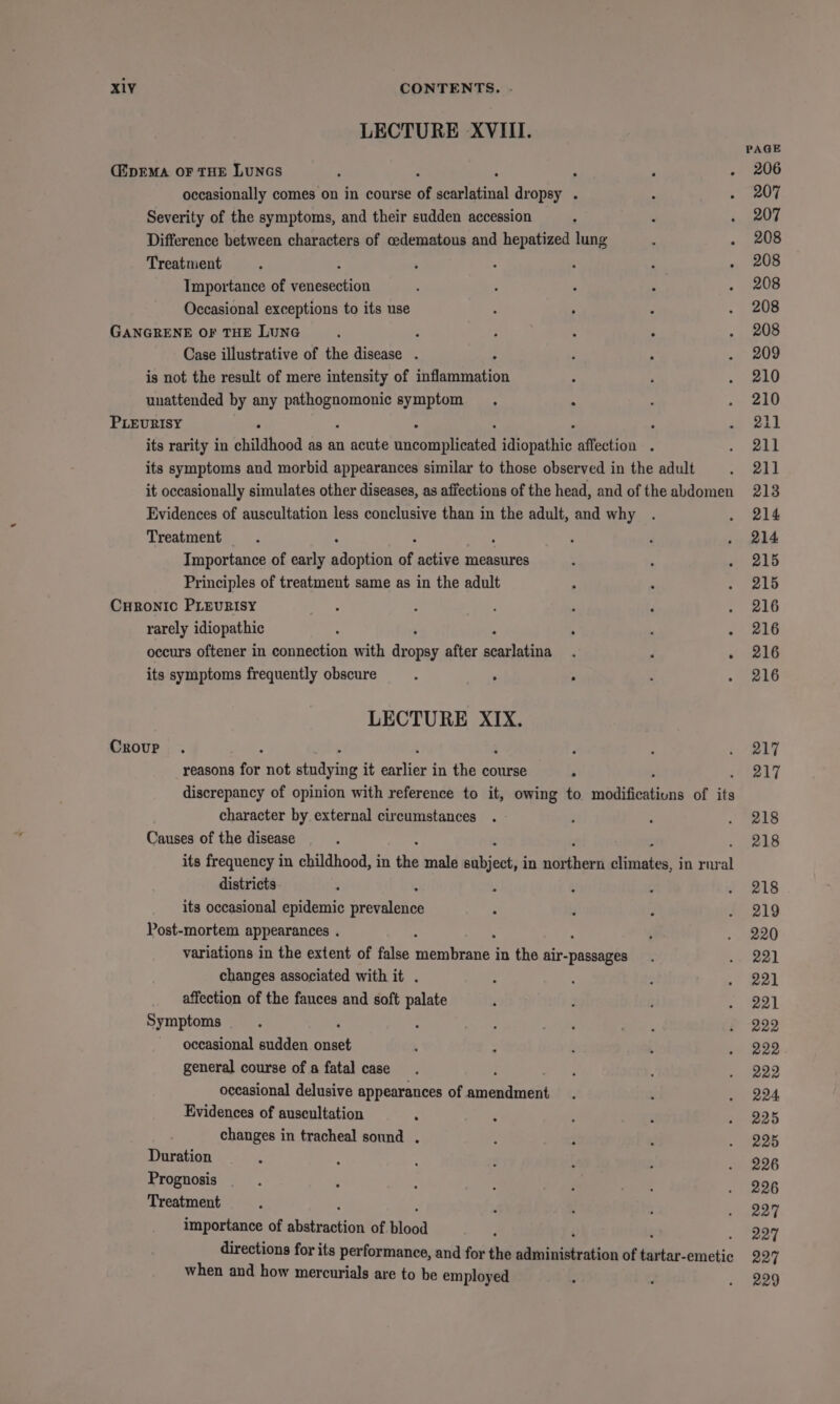 LECTURE -XVIII. PAGE (ipEMA OF THE LUNGS P . , . 206 occasionally comes on in course of searlagin) dropsy . - a Al] Severity of the symptoms, and their sudden accession ‘ ; . 207 Difference between characters of cedematous and hepatized lung ‘ . 208 Treatment ; . : : ; . 208 Tmportance of renee : ; , : . 208 Occasional exceptions to its use : . ; . 208 GANGRENE OF THE LUNG : : : : : . 208 Case illustrative of the disease . ; : . 209 is not the result of mere intensity of silane , ‘ . 210 unattended by any a ela symptom . : : . 210 PLEURISY : : : aay son L its rarity in childhood as an acute nioorntenten idiopathic affection . + ead its symptoms and morbid appearances similar to those observed in the adult “211 it occasionally simulates other diseases, as affections of the head, and of the abdomen 213 Evidences of auscultation less conclusive than in the adult, and why . so wld Treatment , : , . . 214 Importance of early nt of active measures . &gt; . 215 Principles of treatment same as in the adult : : . 215 CuRonic PLEURISY ° : : ‘ . 216 rarely idiopathic : , ; . 216 occurs oftener in connection with pea after noasieiae ; : 216 its symptoms frequently obscure 3 . ° : - 216 LECTURE XIX. Crour . y : 1/217 reasons for not stndying it eerie in the course : 217 discrepancy of opinion with reference to it, owing to msaititoeaneonis of its character by external circumstances . ; : 7 eis Causes of the disease : 218 its frequency in childhood, in the male siiaols in A jineue in rur al districts 3 t ; ‘ . 218 its occasional epidemic crevalties : F : - 219 Post-mortem appearances . ‘ _ 220 variations in the extent of false menreiet in the a pee ; ea) changes associated with it . . ; : . 221 affection of the fauces and soft palate ; . ; Eo ee Symptoms : . - ° Brel 5 - 222 occasional sudden nee . : é : - 222 general course of a fatal case. , ; . 222 occasional delusive appearances of piso hae | : . . 224 Evidences of auscultation ‘ : : é » 225 changes in tracheal sound . k : . - 225 Duration : ‘ : 3 [ : _ 296 Prognosis ‘ ; ; : : : _ 296 Treatment . ; z . 227 importance of abutrackion of blood i 227 directions for its performance, and for the si indication of feat: aietic 227 when and how mercurials are to be employed . . . 229