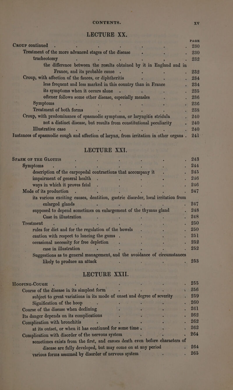 LECTURE XX. PAGE Croup continued . ; . ‘ . 230 Treatment of the more advanced ae of the hie ‘ ; . 230 tracheotomy 232 the difference faves the results btned by at in England and in France, and its probable cause . ; : . 232 Croup, with affection of the fauces, or diphtheritis : : . 284 less frequent and less marked in this conntry than in France . 234 its symptoms when it occurs alone. : - 200 oftener follows some other disease, especially tees : . 236 Symptoms . : d . . 236 Treatment of both fone : . 238 Croup, with predominance of spasmodic une or reaps ciasdaia . 240 not a distinct disease, but results from constitutional peculiarity . 240 Illustrative case . . 240 Tnstances of spasmodic cough and aifection of saad from irritation 3 in other organs. 24] © LECTURE XXII. SPASM OF THE GLOTTIS : : ‘ - ° . 243 Symptoms . : . 244 description of the ee precise that ae, ee ors . 245 impairment of general health . : : é . 246 ways in which it proves fatal . : ; : . 246 Mode of its production . 247 its various exciting causes, Pees al aueen local irritation fro enlarged glands : ~ 247 supposed to depend sometimes on enlar: erent of he thymus g ed . 248 Case in illustration : . : ; . 248 Treatment : : , . 250 rules for diet and for the Hechewizet of the jeer : : . 250 caution with respect to lancing the gums . ; ; . 251 occasional necessity for free depletion : ; ‘ . 252 case in illustration ‘ 252 Suggestions as to general management, rae the recianee of eeniane likely to produce an attack : ‘ : . 253 LECTURE XXII. Hoorine-CoucH . ° . : ; . 255 Course of the disease in its simplest forth . » 256 subject to great variations in its mode of onset and fee. of comity . 259 Signification of the hoop 3 ‘ é } . 260 Course of the disease when declining j ; ; . 261 Its danger depends on its complications : ‘ ; . 262 Complication with bronchitis i : ; . 262 at its outset, or when it has continued for 8 some time . - . 262 Complication with disorder of the nervous system 4 264 sometimes exists from the first, and causes death even before Eira chars of disease are fully developed, but may come on at any period . 264 various forms assumed by disorder of nervous system — , . 265