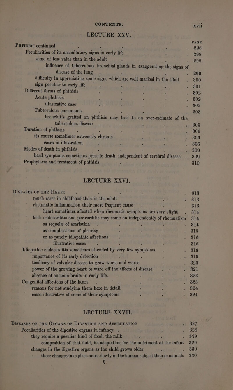 LECTURE XXyV. PAGE PHTHIsIs continued é , , . 298 Peculiarities of its auscultatory signs in early life : ' . 998 some of less value than in the adult : 298 influence of tuberculous bronchial glands in “siaaatiee the signs of disease of the lung. . 299 difficulty i In appreciating some signs AMS are well aay eee in the adult . 300 sign peculiar to early life ; : : ; wool Different forms of phthisis ; : : 5 .. 302 Acute phthisis : . 3 : : . 802 illustrative case : : : : . 3802 Tuberculous pneumonia : 303 bronchitis grafted on phthisis may ia to an over- etinate of the tuberculous disease. : : ; » 805 Duration of phthisis : : : ; . 806 its course sometimes extremely bans ; ; ; . 806 cases in illustration ° ; : : . 3806 Modes of death in phthisis - . 809 head symptoms sometimes precede death, aaepeROnt of aeeel disease . 3809 Prophylaxis and treatment of phthisis ; ; , 810 LECTURE XXVI. DISEASES OF THE HEART : 4 : : . 313 much rarer in childhood than in “he adult : : . 3813 rheumatic inflammation their most frequent cause 814 heart sometimes affected when rheumatic symptoms are very &gt; slight . 814 both endocarditis and pericarditis may come on independently of rheumatism 314 as sequelee of scarlatina . : : : . 814 as complications of pleurisy ; - P . 815 or as purely idiopathic affections : 5 L # ale illustrative cases : . . 3816 Idiopathic endocarditis sometimes attended ae very few Santon: ; ~ ols importance of its early detection - 319 tendency of valvular disease to grow worse and worse : . 820 power of the growing heart to ward off the effects of disease ‘ . 3821 absence of anemic bruits in early life. i : 323 Congenital affections of the heart . 5 : . 323 reasons for not studying them here in defi . . 3824 cases illustrative of some of their symptoms : : » 324 LECTURE XXVIf. DISEASES OF THE ORGANS OF DIGESTION AND ASSIMILATION ; . 3827 Peculiarities of the digestive organs in infancy . ; 328 they require a peculiar kind of food, the milk : 329 composition of that fluid, its adaptation for the nutriment of the infant 329 changes in the digestive organs as the child grows older ; 330 these changes take place more slowly in the human subject than in phils 330 b.