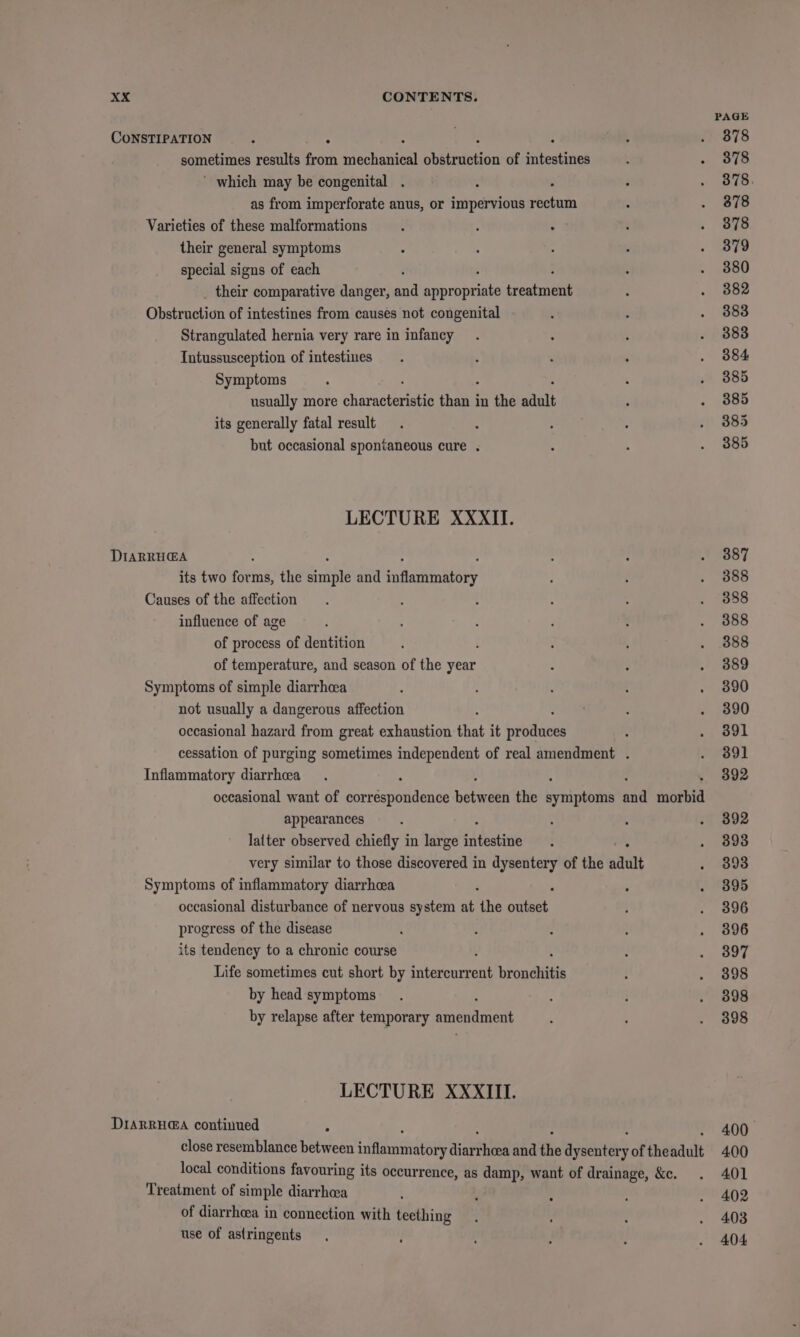 CONSTIPATION sometimes results oh penteniad cebiietion of i sete ’ which may be congenital . as from imperforate anus, or impervious maine Varieties of these malformations their general symptoms special signs of each their comparative danger, and Shoaib ‘etait Obstruction of intestines from causes not congenital Strangulated hernia very rare in infancy Intussusception of intestines Symptoms usually more chivantecen chaiel in the adult its generally fatal result but occasional spontaneous cure . LECTURE XXXII. DIARRHG@A its two forms, the eile and Saflartiniitoby Causes of the affection influence of age of process of dentition of temperature, and season of the year Symptoms of simple diarrhcea not usually a dangerous affection occasional hazard from great exhaustion that it ‘baad Inflammatory diarrhcea appearances latter observed chiefly in large bteatiiie Symptoms of inflammatory diarrhoea occasional disturbance of nervous system at the ree progress of the disease its tendency to a chronic course Life sometimes cut short by biierontivie bronchitis by head symptoms by relapse after temporary amendment LECTURE XXXIII. DIARRH@A continued Treatment of simple diarrhea of diarrhoea in connection with teething use of astringents PAGE 878 378 378. 378 378 379 380 382 383 383 384 385 385 385 385 387 388 388 388 388 389 390 390 391 391 392 392 393 393 395 396 396 397 398 398 398 400. 400 401 4.02 4.03 404.