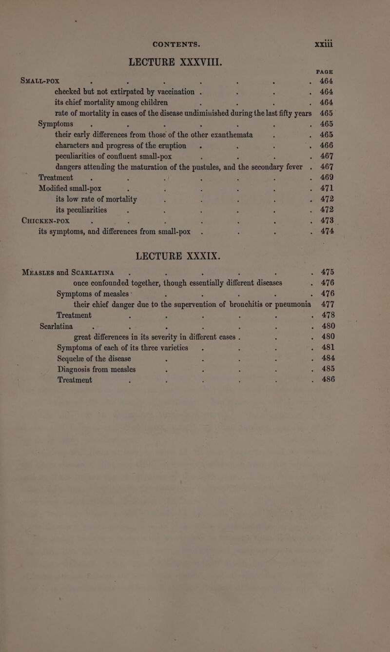 LECTURE XXXVIII. PAGE SMALL-POX : : ° - 464 checked hat not adtirnated by aeration 4 : : . 464 its chief mortality among children ; 464 rate of mortality in cases of the disease undiminished dete the last fifty years 465 Symptoms ; 2 . 465 their early differenace from those of the as Mee ; . 465 characters and progress of the eruption . ‘ : '. 466 peculiarities of confluent small-pox ' . 467 dangers attending the maturation of the pustules, and the eine fever . 467 Treatment . : : , . : . 469 Modified small-pox ‘ ‘ : ; A . 471 its low rate of mortality ; : : : - 472 its peculiarities : ; ‘ : : . 472 CHICKEN-POX ‘ F 4 : ww) Soe its symptoms, and ih te from salle ; : P - ATA LECTURE XXXIX. MEASLES and SCARLATINA . 475 once confounded together, sxoanh eecetals different sues . 476 Symptoms of measles ° 2 . 476 their chief danger due to the rerrenhon of Srowekits or fetes sa 477 Treatment : : 4 : : . 478 Scarlatina ; ‘ , : ; : . 480 great differences in its severity in different cases . ‘ . 480 Symptoms of each of its three varieties . F : . 481 Sequelze of the disease : : - : . 484 Diagnosis from measles : : : : . 485 Treatment P j : : : . 486