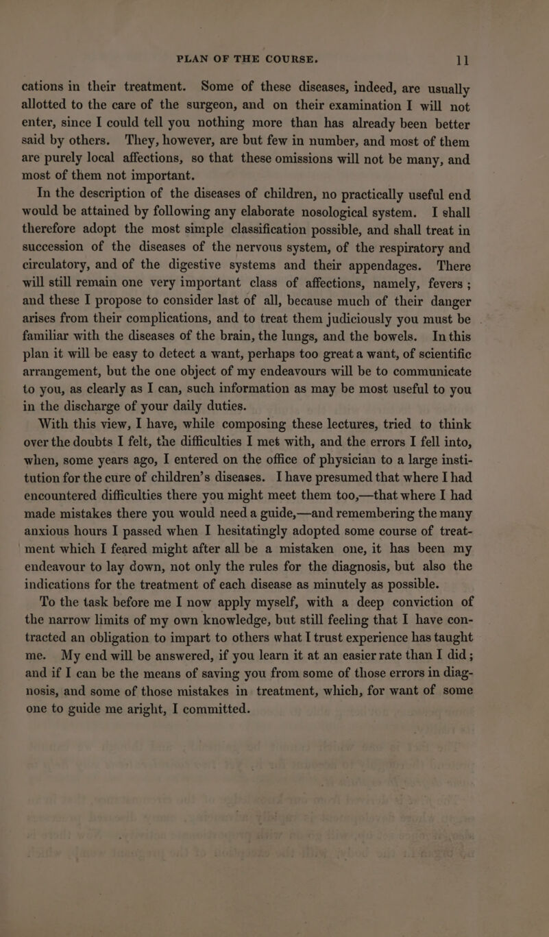 PLAN OF THE COURSE. ll cations in their treatment. Some of these diseases, indeed, are usually allotted to the care of the surgeon, and on their examination I will not enter, since I could tell you nothing more than has already been better said by others. They, however, are but few in number, and most of them are purely local affections, so that these omissions will not be many, and most of them not important. Tn the description of the diseases of children, no practically useful end would be attained by following any elaborate nosological system. I shall therefore adopt the most simple classification possible, and shall treat in succession of the diseases of the nervous system, of the respiratory and circulatory, and of the digestive systems and their appendages. There will still remain one very important class of affections, namely, fevers ; and these I propose to consider last of all, because much of their danger arises from their complications, and to treat them judiciously you must be . familiar with the diseases of the brain, the lungs, and the bowels. In this plan it will be easy to detect a want, perhaps too great a want, of scientific arrangement, but the one object of my endeavours will be to communicate to you, as clearly as I can, such information as may be most useful to you in the discharge of your daily duties. With this view, I have, while composing these lectures, tried to think over the doubts I felt, the difficulties I met with, and the errors I fell into, when, some years ago, I entered on the office of physician to a large insti- tution for the cure of children’s diseases. I have presumed that where I had encountered difficulties there you might meet them too,—that where I had made mistakes there you would need a guide,—and remembering the many anxious hours I passed when I hesitatingly adopted some course of treat- ment which I feared might after all be a mistaken one, it has been my endeavour to lay down, not only the rules for the diagnosis, but also the indications for the treatment of each disease as minutely as possible. To the task before me I now apply myself, with a deep conviction of the narrow limits of my own knowledge, but still feeling that I have con- tracted an obligation to impart to others what I trust experience has taught me. My end will be answered, if you learn it at an easier rate than I did ; and if I can be the means of saving you from some of those errors in diag- nosis, and some of those mistakes in treatment, which, for want of some one to guide me aright, I committed.
