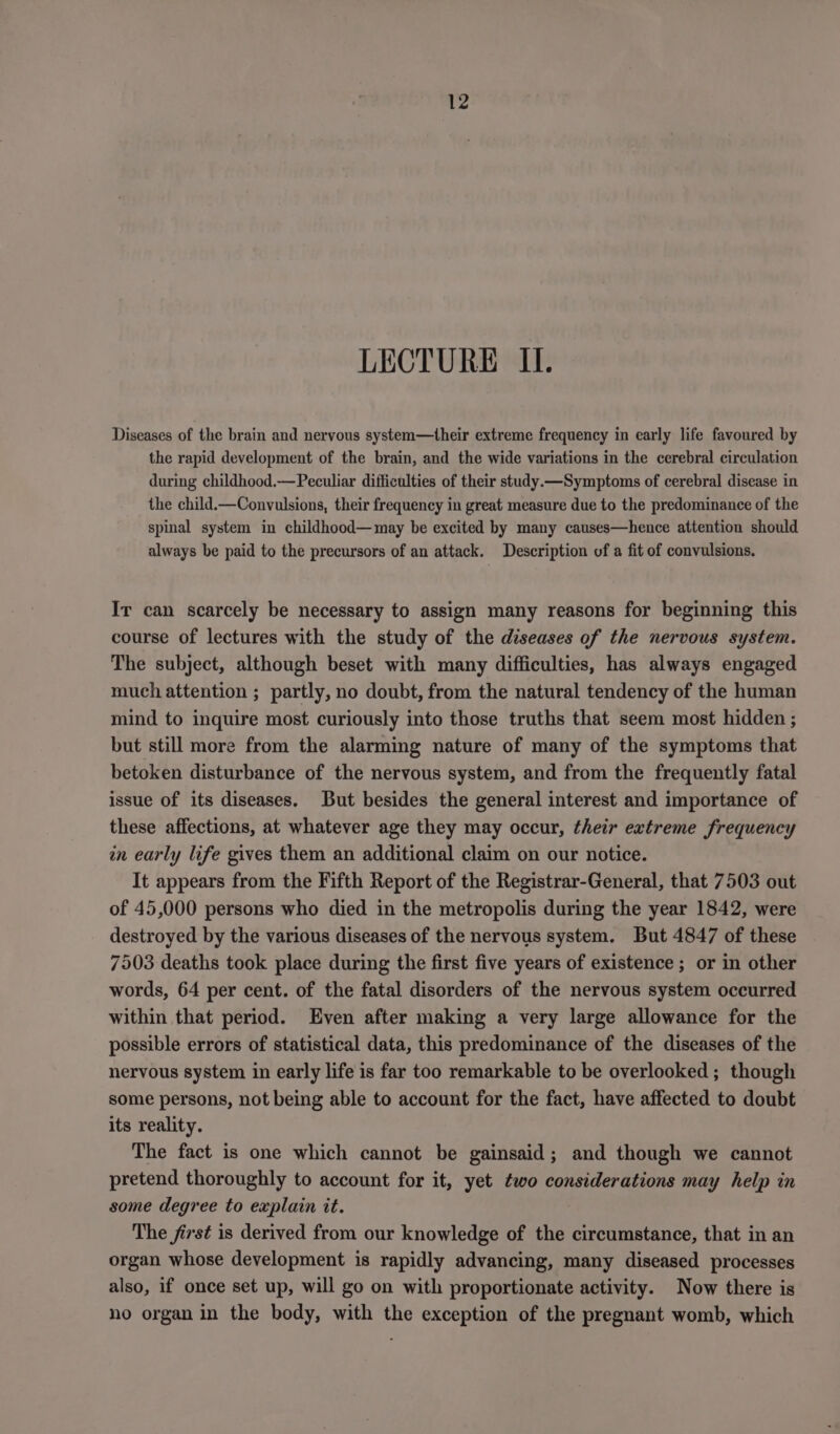 LECTURE Il. Diseases of the brain and nervous system—their extreme frequency in early life favoured by the rapid development of the brain, and the wide variations in the cerebral circulation during childhood.—Peculiar difficulties of their study.—Symptoms of cerebral disease in the child.—Convulsions, their frequency in great measure due to the predominance of the spinal system in childhood—may be excited by many causes—hence attention should always be paid to the precursors of an attack. Description of a fit of convulsions. Ir can scarcely be necessary to assign many reasons for beginning this course of lectures with the study of the diseases of the nervous system. The subject, although beset with many difficulties, has always engaged much attention ; partly, no doubt, from the natural tendency of the human mind to inquire most curiously into those truths that seem most hidden ; but still more from the alarming nature of many of the symptoms that betoken disturbance of the nervous system, and from the frequently fatal issue of its diseases. But besides the general interest and importance of these affections, at whatever age they may occur, their extreme frequency in early life gives them an additional claim on our notice. It appears from the Fifth Report of the Registrar-General, that 7503 out of 45,000 persons who died in the metropolis during the year 1842, were destroyed by the various diseases of the nervous system. But 4847 of these 7503 deaths took place during the first five years of existence ; or in other words, 64 per cent. of the fatal disorders of the nervous system occurred within that period. Even after making a very large allowance for the possible errors of statistical data, this predominance of the diseases of the nervous system in early life is far too remarkable to be overlooked ; though some persons, not being able to account for the fact, have affected to doubt its reality. The fact is one which cannot be gainsaid; and though we cannot pretend thoroughly to account for it, yet two considerations may help in some degree to explain it. The first is derived from our knowledge of the circumstance, that in an organ whose development is rapidly advancing, many diseased processes also, if once set up, will go on with proportionate activity. Now there is no organ in the body, with the exception of the pregnant womb, which