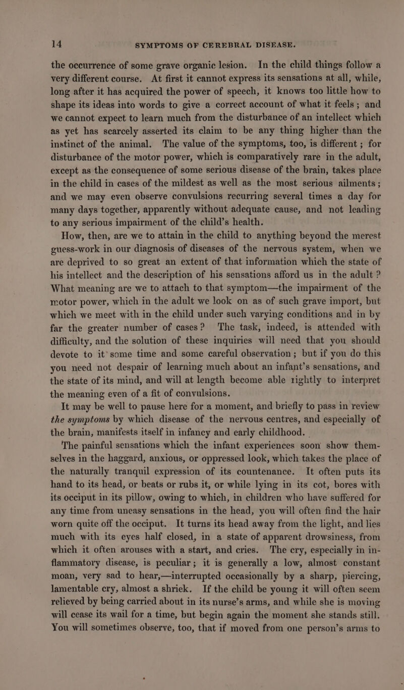 the occurrence of some grave organic lesion. In the child things follow a very different course. At first it cannot express its sensations at all, while, long after it has acquired the power of speech, it knows too little how to shape its ideas into words to give a correct account of what it feels; and we cannot expect to learn much from the disturbance of an intellect which as yet has scarcely asserted its claim to be any thing higher than the instinct of the animal. The value of the symptoms, too, is different ; for disturbance of the motor power, which is comparatively rare in the adult, except as the consequence of some serious disease of the brain, takes place in the child in cases of the mildest as well as the most serious ailments; and we may even observe convulsions recurring several times a day for many days together, apparently without adequate cause, and not leading to any serious impairment of the child’s health. How, then, are we to attain in the child to anything beyond the merest guess-work in our diagnosis of diseases of the nervous system, when we are deprived to so great an extent of that information which the state of his intellect and the description of his sensations afford us in the adult ? What meaning are we to attach to that symptom—the impairment of the motor power, which in the adult we look on as of such grave import, but which we meet with in the child under such varying conditions and in by far the greater number of cases? ‘The task, indeed, is attended with difficulty, and the solution of these inquiries will need that you should devote to it’some time and some careful observation ; but if you do this you need not despair of learning much about an infant’s sensations, and the state of its mind, and will at length become able 1ightly to interpret the meaning even of a fit of convulsions. It may be well to pause here for a moment, and briefly to pass in review the symptoms by which disease of the nervous centres, and especially of the brain, manifests itself in infancy and early childhood. | The painful sensations which the infant experiences soon show them- selves in the haggard, anxious, or oppressed look, which takes the place of the naturally tranquil expression of its countenance. It often puts its hand to its head, or beats or rubs it, or while lying in its cot, bores with its occiput in its pillow, owing to which, in children who have suffered for any time from uneasy sensations in the head, you will often find the hair worn quite off the occiput. It turns its head away from the light, and lies much with its eyes half closed, in a state of apparent drowsiness, from which it often arouses with a start, and cries. The cry, especially in in- flammatory disease, is peculiar; it is generally a low, almost constant moan, very sad to hear,—interrupted occasionally by a sharp, piercing, lamentable cry, almost a shriek. If the child be young it will often seem relieved by being carried about in its nurse’s arms, and while she is moving will cease its wail for a time, but begin again the moment she stands still. You will sometimes observe, too, that if moved from one person’s arms to
