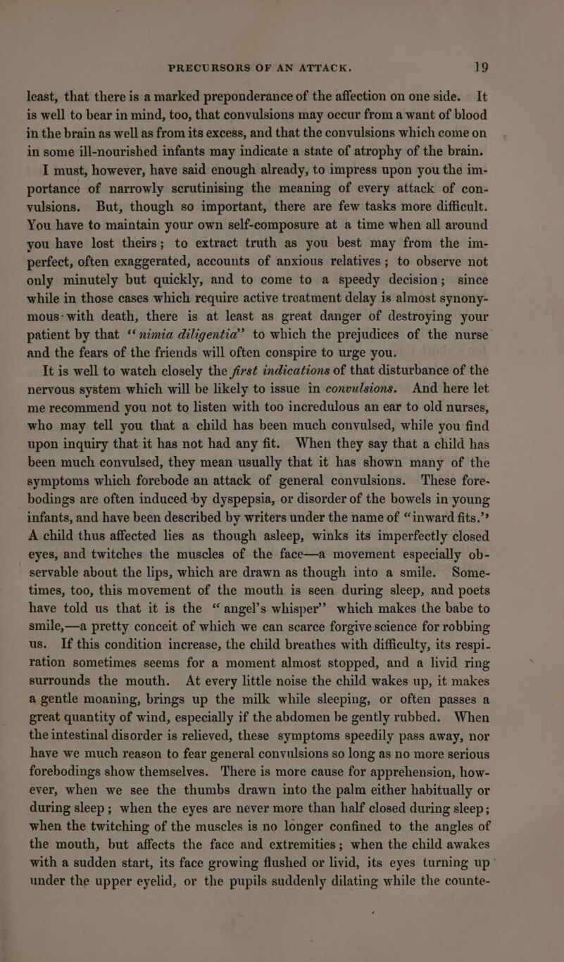 least, that there is a marked preponderance of the affection on one side. — It is well to bear in mind, too, that convulsions may occur from a want of blood in the brain as well as from its excess, and that the convulsions which come on in some ill-nourished infants may indicate a state of atrophy of the brain. I must, however, have said enough already, to impress upon you the im- portance of narrowly scrutinising the meaning of every attack of con- vulsions. But, though so important, there are few tasks more difficult. You have to maintain your own self-composure at a time when all around you have lost theirs; to extract truth as you best may from the im- perfect, often exaggerated, accounts of anxious relatives; to observe not only minutely but quickly, and to come to a speedy decision; since while in those cases which require active treatment delay is almost synony- mous‘with death, there is at least as great danger of destroying your patient by that ‘‘nimia diligentia’ to which the prejudices of the nurse and the fears of the friends will often conspire to urge you. It is well to watch closely the first indications of that disturbance of the nervous system which will be likely to issue in convulsions. And here let me recommend you not to listen with too incredulous an ear to old nurses, who may tell you that a child has been much convulsed, while you find upon inquiry that it has not had any fit. When they say that a child has been much convulsed, they mean usually that it has shown many of the symptoms which forebode an attack of general convulsions. These fore- bodings are often induced by dyspepsia, or disorder of the bowels in young infants, and have been described by writers under the name of “inward fits.’? A child thus affected lies as though asleep, winks its imperfectly closed eyes, and twitches the muscles of the face—a movement especially ob- - servable about the lips, which are drawn as though into a smile. Some- times, too, this movement of the mouth is seen during sleep, and poets have told us that it is the “ angel’s whisper’? which makes the babe to smile,—a pretty conceit of which we can scarce forgive science for robbing us. If this condition increase, the child breathes with difficulty, its respi- ration sometimes seems for a moment almost stopped, and a livid ring surrounds the mouth. At every little noise the child wakes up, it makes a gentle moaning, brings up the milk while sleeping, or often passes a great quantity of wind, especially if the abdomen be gently rubbed. When the intestinal disorder is relieved, these symptoms speedily pass away, nor have we much reason to fear general convulsions so long as no more serious forebodings show themselves. There is more cause for apprehension, how- ever, when we see the thumbs drawn into the palm either habitually or during sleep; when the eyes are never more than half closed during sleep ; when the twitching of the muscles is no longer confined to the angles of the mouth, but affects the face and extremities; when the child awakes with a sudden start, its face growing flushed or livid, its eyes turning up’ under the upper eyelid, or the pupils suddenly dilating while the counte-