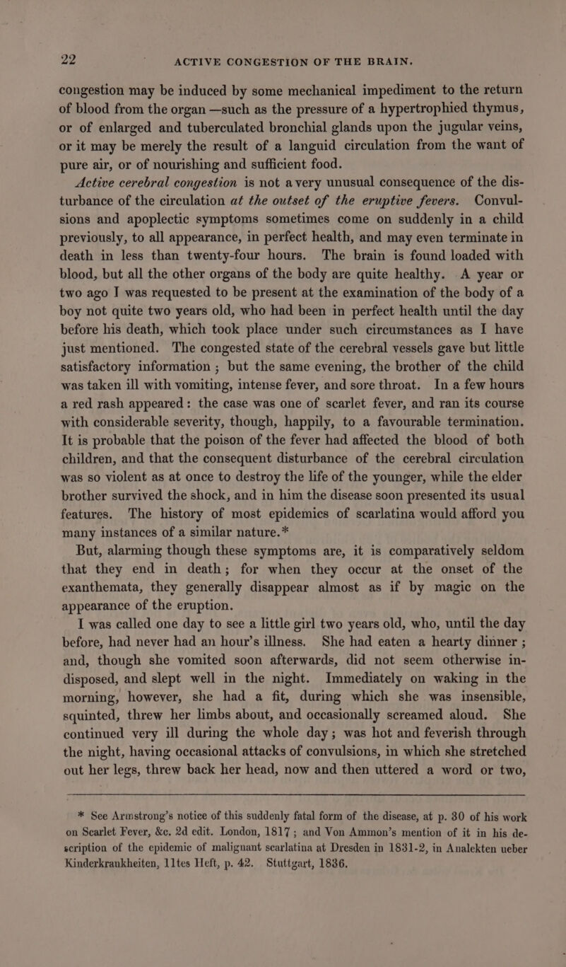 congestion may be induced by some mechanical impediment to the return of blood from the organ —such as the pressure of a hypertrophied thymus, or of enlarged and tuberculated bronchial glands upon the jugular veins, or it may be merely the result of a languid circulation from the want of pure air, or of nourishing and sufficient food. Active cerebral congestion is not avery unusual consequence of the dis- turbance of the circulation at the outset of the eruptive fevers. Convul- sions and apoplectic symptoms sometimes come on suddenly in a child previously, to all appearance, in perfect health, and may even terminate in death in less than twenty-four hours. The brain is found loaded with blood, but all the other organs of the body are quite healthy. .A year or two ago I was requested to be present at the examination of the body of a boy not quite two years old, who had been in perfect health until the day before his death, which took place under such circumstances as I have just mentioned. The congested state of the cerebral vessels gave but little satisfactory information ; but the same evening, the brother of the child was taken ill with vomiting, intense fever, and sore throat. In a few hours a red rash appeared: the case was one of scarlet fever, and ran its course with considerable severity, though, happily, to a favourable termination. It is probable that the poison of the fever had affected the blood of both children, and that the consequent disturbance of the cerebral circulation was so violent as at once to destroy the life of the younger, while the elder brother survived the shock, and in him the disease soon presented its usual features. The history of most epidemics of scarlatina would afford you many instances of a similar nature.* But, alarming though these symptoms are, it is comparatively seldom that they end in death; for when they occur at the onset of the exanthemata, they generally disappear almost as if by magic on the appearance of the eruption. I was called one day to see a little girl two years old, who, until the day before, had never had an hour’s illness. She had eaten a hearty dinner ; and, though she vomited soon afterwards, did not seem otherwise in- disposed, and slept well in the night. Immediately on waking in the morning, however, she had a fit, during which she was insensible, squinted, threw her limbs about, and occasionally screamed aloud. She continued very ill during the whole day; was hot and feverish through the night, having occasional attacks of convulsions, in which she stretched out her legs, threw back her head, now and then uttered a word or two, * See Armstrong’s notice of this suddenly fatal form of the disease, at p. 30 of his work on Scarlet Fever, &amp;c. 2d edit. London, 1817; and Von Ammon’s mention of it in his de- scription of the epidemic of malignant searlatina at Dresden in 1831-2, in Analekten ueber Kinderkrankheiten, lltes Heft, p. 42. Stuttgart, 1836.