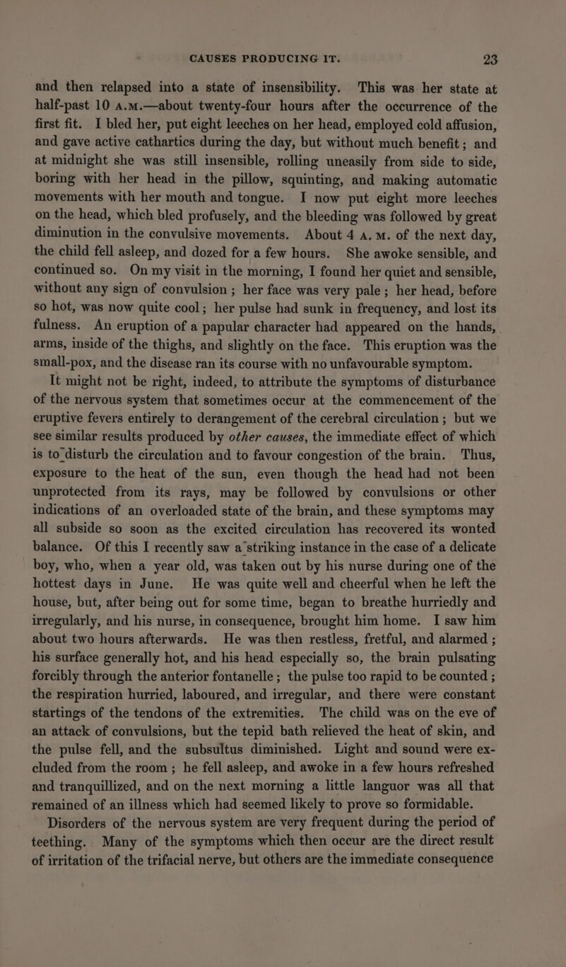 and then relapsed into a state of insensibility. This was her state at half-past 10 a.m.—about twenty-four hours after the occurrence of the first fit. I bled her, put eight leeches on her head, employed cold affusion, and gave active cathartics during the day, but without much benefit; and at midnight she was still insensible, rolling uneasily from side to side, boring with her head in the pillow, squinting, and making automatic movements with her mouth and tongue. I now put eight more leeches on the head, which bled profusely, and the bleeding was followed by great diminution in the convulsive movements. About 4 a.m. of the next day, the child fell asleep, and dozed for a few hours. She awoke sensible, and continued so. On my visit in the morning, I found her quiet and sensible, without any sign of convulsion ; her face was very pale; her head, before so hot, was now quite cool; her pulse had sunk in frequency, and lost its fulness. An eruption of a papular character had appeared on the hands, arms, inside of the thighs, and slightly on the face. This eruption was the small-pox, and the disease ran its course with no unfavourable symptom. It might not be right, indeed, to attribute the symptoms of disturbance of the nervous system that sometimes occur at the commencement of the eruptive fevers entirely to derangement of the cerebral circulation ; but we see similar results produced by other causes, the immediate effect of which is to disturb the circulation and to favour congestion of the brain. Thus, exposure to the heat of the sun, even though the head had not been unprotected from its rays, may be followed by convulsions or other indications of an overloaded state of the brain, and these symptoms may all subside so soon as the excited circulation has recovered its wonted balance. Of this I recently saw a‘striking instance in the case of a delicate boy, who, when a year old, was taken out by his nurse during one of the hottest days in June. He was quite well and cheerful when he left the house, but, after being out for some time, began to breathe hurriedly and irregularly, and his nurse, in consequence, brought him home. I saw him about two hours afterwards. He was then restless, fretful, and alarmed ; his surface generally hot, and his head especially so, the brain pulsating forcibly through the anterior fontanelle ; the pulse too rapid to be counted ; the respiration hurried, laboured, and irregular, and there were constant startings of the tendons of the extremities. The child was on the eve of an attack of convulsions, but the tepid bath relieved the heat of skin, and the pulse fell, and the subsultus diminished. Light and sound were ex- cluded from the room ; he fell asleep, and awoke in a few hours refreshed and tranquillized, and on the next morning a little languor was all that remained of an illness which had seemed likely to prove so formidable. Disorders of the nervous system are very frequent during the period of teething. Many of the symptoms which then occur are the direct result of irritation of the trifacial nerve, but others are the immediate consequence