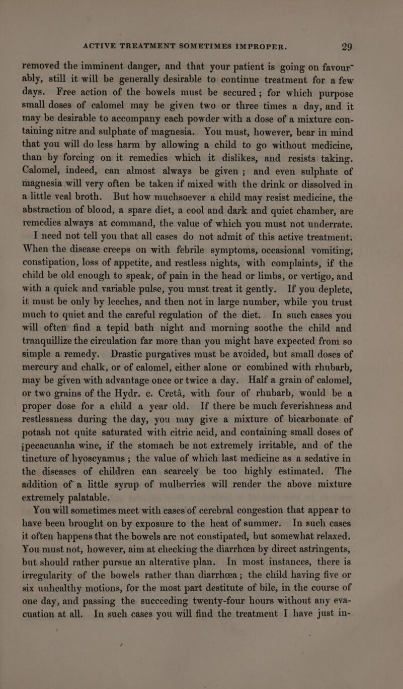 removed the imminent danger, and that your patient is going on favour ably, still it will be generally desirable to continue treatment for a few days. Free action of the bowels must be secured; for which purpose small doses of calomel may be given two or three times a day, and it may be desirable to accompany each powder with a dose of a mixture con- taining nitre and sulphate of magnesia. You must, however, bear in mind that you will do less harm by allowing a child to go without medicine, than by forcing on it remedies which it dislikes, and resists taking. Calomel, indeed, can almost always be given; and even sulphate of magnesia will very often be taken if mixed with the drink or dissolved in a little veal broth. But how muchsoever a child may resist medicine, the abstraction of blood, a spare diet, a cool and dark and quiet chamber, are remedies always at command, the value of which you must not underrate. I need not tell you that all cases do not admit of this active treatment: When the disease creeps on with febrile symptoms, occasional vomiting, constipation, loss of appetite, and restless nights, with complaints, if the child be old enough to speak, of pain in the head or limbs, or vertigo, and with a quick and variable pulse, you must treat it gently. If you deplete, it must be only by leeches, and then not in large number, while you trust much to quiet and the careful regulation of the diet. In such cases you will often find a tepid bath night and morning soothe the child and tranquillize the circulation far more than you might have expected from so simple a remedy. Drastic purgatives must be avoided, but small doses of mercury and chalk, or of calomel, either alone or combined with rhubarb, may be given with advantage once or twice a day. Half a grain of calomel, or two grains of the Hydr. c. Creta, with four of rhubarb, would be a proper dose for a child a year old. If there be much feverishness and restlessness during the day, you may give a mixture of bicarbonate of potash not quite saturated with citric acid, and containing small doses of jpecacuanha wine, if the stomach be not extremely irritable, and of the tincture of hyoscyamus ; the value of which last medicine as a sedative in the diseases of children can scarcely be too highly estimated. The addition of a little syrup of mulberries will render the above mixture extremely palatable. You will sometimes meet with cases of cerebral congestion that appear to have been brought on by exposure to the heat of summer. In such cases it often happens that the bowels are not constipated, but somewhat relaxed. You must not, however, aim at checking the diarrhoea by direct astringents, but should rather pursue an alterative plan. In most instances, there is irregularity of the bowels rather than diarrhoea; the child having five or six unhealthy motions, for the most part destitute of bile, in the course of one day, and passing the succeeding twenty-four hours without any eva- cuation at all. In such cases you will find the treatment I have just in-