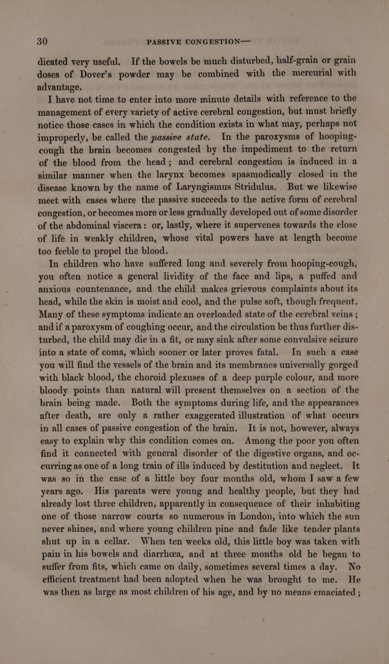 dicated very useful. If the bowels be much disturbed, half-grain or grain doses of Dover’s powder may be combined with the mercurial with advantage. I have not time to enter into more minute details with reference to the management of every variety of active cerebral congestion, but must briefly notice those cases in which the condition exists in what may, perhaps not improperly, be called the passive state. In the paroxysms of hooping- cough the brain becomes congested by the impediment to the return of the blood from the head; and cerebral congestion is induced in a similar manner when the larynx becomes spasmodically closed in the disease known by the name of Laryngismus Stridulus. But we likewise meet with cases where the passive succeeds to the active form of cerebral congestion, or becomes more or less gradually developed out of some disorder of the abdominal viscera: or, lastly, where it supervenes towards the close of life in weakly children, whose vital powers have at length become too feeble to propel the blood. In children who have suffered long and severely from hooping-cough, you often notice a general lividity of the face and lips, a puffed and anxious countenance, and the child makes grievous complaints about its head, while the skin is moist and cool, and the pulse soft, though frequent. Many of these symptoms indicate an overloaded state of the cerebral veins ; andif a paroxysm of coughing occur, and the circulation be thus further dis- turbed, the child may die in a fit, or may sink after some convulsive seizure into a state of coma, which sooner or later proves fatal. In such a case you will find the vessels of the brain and its membranes universally gorged with black blood, the choroid plexuses of a deep purple colour, and more bloody points than natural will present themselves on a section of the brain being made. Both the symptoms during life, and the appearances after death, are only a rather exaggerated illustration of what occurs in all cases of passive congestion of the brain. It is not, however, always easy to explain why this condition comes on. Among the poor you often find it connected with general disorder of the digestive organs, and oc- curring as one of a long train of ills induced by destitution and neglect. It was so in the case of a little boy four months old, whom I saw a few years ago. His parents were young and healthy people, but they had already lost three children, apparently in consequence of their inhabiting one of those narrow courts so numerous in London, into which the sun never shines, and where young children pine and fade like tender plants shut up in a cellar. When ten weeks old, this little boy was taken with pain in his bowels and diarrhoea, and at three months old he began to suffer from fits, which came on daily, sometimes several times a day. No efficient treatment had been adopted when he was brought to me. He was then as large as most children of his age, and by no means emaciated ;