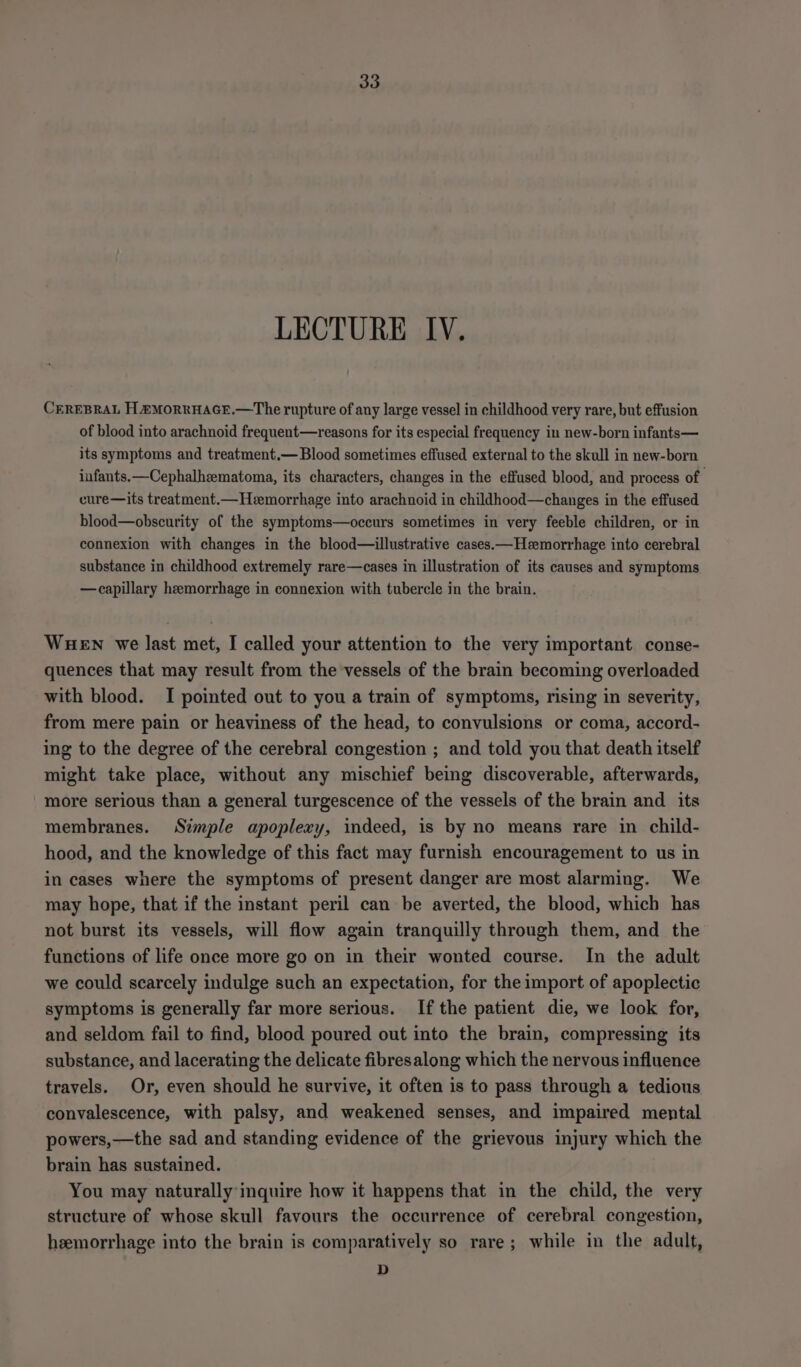 LECTURE IV. CEREBRAL H EMORRHAGE.—The rupture of any large vessel in childhood very rare, but effusion of blood into arachnoid frequent—reasons for its especial frequency in new-born infants— its symptoms and treatment.— Blood sometimes effused external to the skull in new-born infants. —Cephalheematoma, its characters, changes in the effused blood, and process of cure—its treatment.— Hemorrhage into arachnoid in childhood—changes in the effused blood—obscurity of the symptoms—occurs sometimes in very feeble children, or in connexion with changes in the blood—illustrative cases.—Heemorrhage into cerebral substance in childhood extremely rare—cases in illustration of its causes and symptoms — capillary hemorrhage in connexion with tubercle in the brain. WHEN we last met, I called your attention to the very important conse- quences that may result from the vessels of the brain becoming overloaded with blood. I pointed out to you a train of symptoms, rising in severity, from mere pain or heaviness of the head, to convulsions or coma, accord- ing to the degree of the cerebral congestion ; and told you that death itself might take place, without any mischief being discoverable, afterwards, more serious than a general turgescence of the vessels of the brain and its membranes. Simple apoplexy, indeed, is by no means rare in child- hood, and the knowledge of this fact may furnish encouragement to us in in cases where the symptoms of present danger are most alarming. We may hope, that if the instant peril can be averted, the blood, which has not burst its vessels, will flow again tranquilly through them, and the functions of life once more go on in their wonted course. In the adult we could scarcely indulge such an expectation, for the import of apoplectic symptoms is generally far more serious. Ifthe patient die, we look for, and seldom fail to find, blood poured out into the brain, compressing its substance, and lacerating the delicate fibresalong which the nervous influence travels. Or, even should he survive, it often is to pass through a tedious convalescence, with palsy, and weakened senses, and impaired mental powers,—the sad and standing evidence of the grievous injury which the brain has sustained. You may naturally inquire how it happens that in the child, the very structure of whose skull favours the occurrence of cerebral congestion, heemorrhage into the brain is comparatively so rare; while in the adult, D
