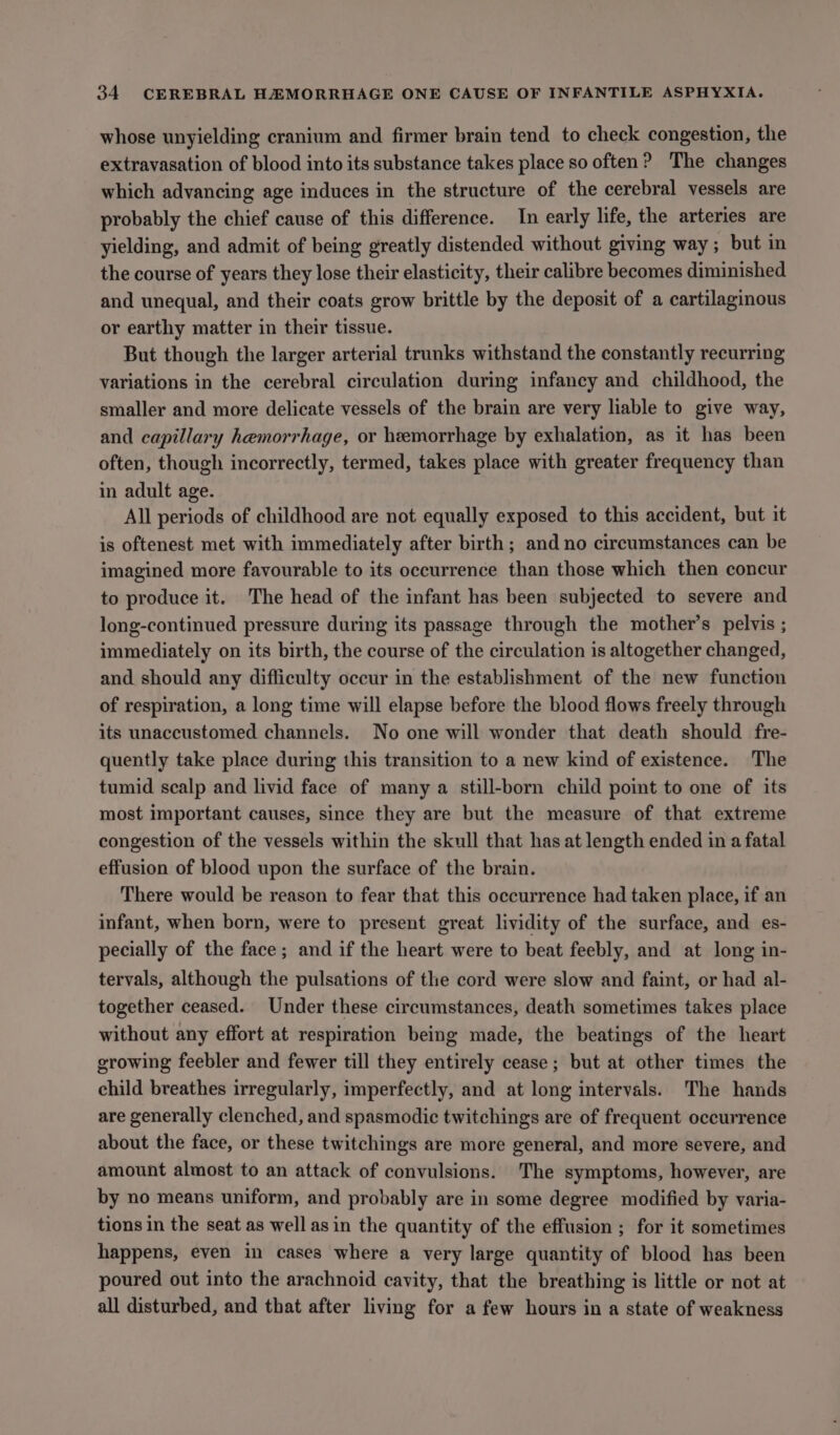whose unyielding cranium and firmer brain tend to check congestion, the extravasation of blood into its substance takes place so often? The changes which advancing age induces in the structure of the cerebral vessels are probably the chief cause of this difference. In early life, the arteries are yielding, and admit of being greatly distended without giving way; but in the course of years they lose their elasticity, their calibre becomes diminished and unequal, and their coats grow brittle by the deposit of a cartilaginous or earthy matter in their tissue. But though the larger arterial trunks withstand the constantly recurring variations in the cerebral circulation during infancy and childhood, the smaller and more delicate vessels of the brain are very liable to give way, and capillary hemorrhage, or heemorrhage by exhalation, as it has been often, though incorrectly, termed, takes place with greater frequency than in adult age. All periods of childhood are not equally exposed to this accident, but it is oftenest met with immediately after birth; and no circumstances can be imagined more favourable to its occurrence than those which then concur to produce it. The head of the infant has been subjected to severe and long-continued pressure during its passage through the mother’s pelvis ; immediately on its birth, the course of the circulation is altogether changed, and should any difficulty occur in the establishment of the new function of respiration, a long time will elapse before the blood flows freely through its unaccustomed channels. No one will wonder that death should fre- quently take place during this transition to a new kind of existence. The tumid scalp and livid face of many a still-born child point to one of its most important causes, since they are but the measure of that extreme congestion of the vessels within the skull that has at length ended in a fatal effusion of blood upon the surface of the brain. There would be reason to fear that this occurrence had taken place, if an infant, when born, were to present great lividity of the surface, and es- pecially of the face; and if the heart were to beat feebly, and at long in- tervals, although the pulsations of the cord were slow and faint, or had al- together ceased. Under these circumstances, death sometimes takes place without any effort at respiration being made, the beatings of the heart growing feebler and fewer till they entirely cease; but at other times the child breathes irregularly, imperfectly, and at long intervals. The hands are generally clenched, and spasmodic twitchings are of frequent occurrence about the face, or these twitchings are more general, and more severe, and amount almost to an attack of convulsions. The symptoms, however, are by no means uniform, and probably are in some degree modified by varia- tions in the seat as well asin the quantity of the effusion ; for it sometimes happens, even in cases where a very large quantity of blood has been poured out into the arachnoid cavity, that the breathing is little or not at all disturbed, and that after living for a few hours in a state of weakness