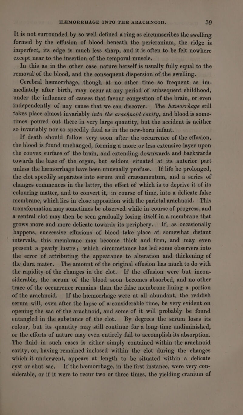It is not surrounded by so well defined a ring as circumscribes the swelling formed by the effusion of blood beneath the pericranium, the ridge is imperfect, its edge is much less sharp, and it is often to be felt nowhere except near to the insertion of the temporal muscle. In this as in the other case nature herself is usually fully equal to the removal of the blood, and the consequent dispersion of the swelling. Cerebral hemorrhage, though at no other time so frequent as im- mediately after birth, may occur at any period of subsequent childhood, under the influence of causes that favour congestion of the brain, or even independently of any cause that we can discover. The hemorrhage still takes place almost invariably into the arachnoid cavity, and blood is some- times poured out there in very large quantity, but the accident is neither so invariably nor so speedily fatal as in the new-born infant. If death should follow very soon after the occurrence of the effusion, the blood is found unchanged, forming a more or less extensive layer upon the convex surface of the brain, and extending downwards and backwards towards the base of the organ, but seldom situated at its anterior part unless the heemorrhage have been unusually profuse. If life be prolonged, the clot speedily separates into serum and crassamentum, and a series of changes commences in the latter, the effect of which is to deprive it of its colouring matter, and to convert it, in course of time, into a delicate false membrane, which lies in close apposition with the parietal arachnoid. This transformation may sometimes be observed while in course of progress, and a central clot may then be seen gradually losing itself in a membrane that grows more and more delicate towards its periphery. If, as occasionally happens, successive effusions of blood take place at somewhat distant intervals, this membrane may become thick and firm, and may even present a pearly lustre; which circumstance has led some observers into the error of attributing the appearance to alteration and thickening of the dura mater. The amount of the original effusion has much to do with the rapidity of the changes in the clot. If the effusion were but incon- siderable, the serum of the blood soon becomes absorbed, and no other trace of the occurrence remains than the false membrane lining a portion of the arachnoid. If the hemorrhage were at all abundant, the reddish serum will, even after the lapse of a considerable time, be very evident on opening the sac of the arachnoid, and some of it will probably be found entangled in the substance of the clot. By degrees the serum loses its colour, but its quantity may still continue for a long time undiminished, or the efforts of nature may even entirely fail to accomplish its absorption. The fluid in such cases is either simply contained within the arachnoid cavity, or, having remained inclosed within the clot during the changes which it underwent, appears at length to be situated within a delicate cyst or shut sac. If the hemorrhage, in the first instance, were very con- siderable, or if it were to recur two or three times, the yielding cranium of